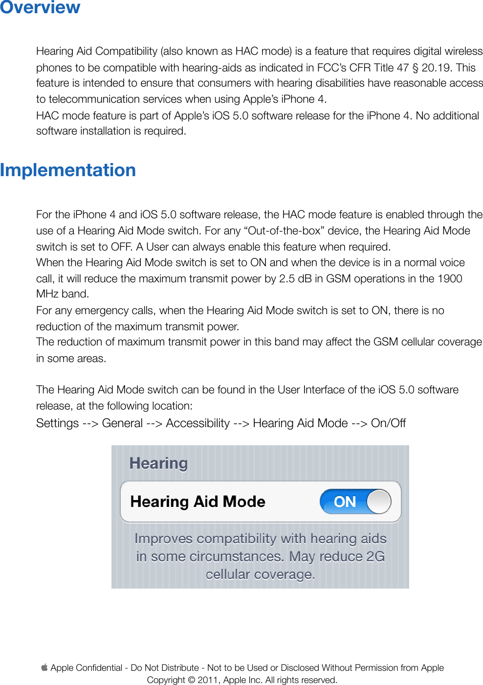 OverviewHearing Aid Compatibility (also known as HAC mode) is a feature that requires digital wireless phones to be compatible with hearing-aids as indicated in FCC’s CFR Title 47 § 20.19. This feature is intended to ensure that consumers with hearing disabilities have reasonable access to telecommunication services when using Apple’s iPhone 4. HAC mode feature is part of Apple’s iOS 5.0 software release for the iPhone 4. No additional software installation is required.ImplementationFor the iPhone 4 and iOS 5.0 software release, the HAC mode feature is enabled through the use of a Hearing Aid Mode switch. For any “Out-of-the-box” device, the Hearing Aid Mode switch is set to OFF. A User can always enable this feature when required. When the Hearing Aid Mode switch is set to ON and when the device is in a normal voice call, it will reduce the maximum transmit power by 2.5 dB in GSM operations in the 1900 MHz band. For any emergency calls, when the Hearing Aid Mode switch is set to ON, there is no reduction of the maximum transmit power.The reduction of maximum transmit power in this band may affect the GSM cellular coverage in some areas.The Hearing Aid Mode switch can be found in the User Interface of the iOS 5.0 software release, at the following location:Settings --&gt; General --&gt; Accessibility --&gt; Hearing Aid Mode --&gt; On/Off Apple Conﬁdential - Do Not Distribute - Not to be Used or Disclosed Without Permission from Apple Copyright © 2011, Apple Inc. All rights reserved. 