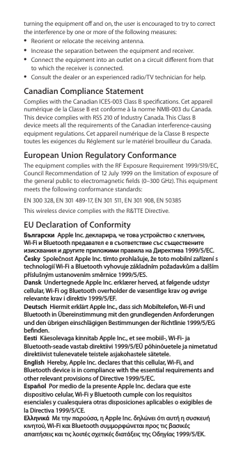 turning the equipment o and on, the user is encouraged to try to correct the interference by one or more of the following measures: ÂReorient or relocate the receiving antenna. ÂIncrease the separation between the equipment and receiver. ÂConnect the equipment into an outlet on a circuit dierent from that to which the receiver is connected. ÂConsult the dealer or an experienced radio/TV technician for help.Canadian Compliance Statement Complies with the Canadian ICES-003 Class B specications. Cet appareil numérique de la Classe B est conforme à la norme NMB-003 du Canada. This device complies with RSS 210 of Industry Canada. This Class B device meets all the requirements of the Canadian interference-causing equipment regulations. Cet appareil numérique de la Classe B respecte toutes les exigences du Réglement sur le matériel brouilleur du Canada.European Union Regulatory ConformanceThe equipment complies with the RF Exposure Requirement 1999/519/EC, Council Recommendation of 12 July 1999 on the limitation of exposure of the general public to electromagnetic elds (0–300 GHz). This equipment meets the following conformance standards:EN 300 328, EN 301 489-17, EN 301 511, EN 301 908, EN 50385This wireless device complies with the R&amp;TTE Directive.EU Declaration of ConformityБългарски  Apple Inc. декларира, че това устройство с клетъчен, Wi-Fi и Bluetoothпредавател е в съответствие със съществените изисквания и другитеприложими правила на Директива 1999/5/ЕС.Česky  Společnost Apple Inc. tímto prohlašuje, že toto mobilní zařízení s technologií Wi-Fi a Bluetooth vyhovuje základním požadavkům a dalším příslušným ustanovením směrnice 1999/5/ES.Dansk  Undertegnede Apple Inc. erklærer herved, at følgende udstyr cellular, Wi-Fi og Bluetooth overholder de væsentlige krav og øvrige relevante krav i direktiv 1999/5/EF.Deutsch  Hiermit erklärt Apple Inc., dass sich Mobiltelefon, Wi-Fi und Bluetooth in Übereinstimmung mit den grundlegenden Anforderungen und den übrigen einschlägigen Bestimmungen der Richtlinie 1999/5/EG  benden.Eesti  Käesolevaga kinnitab Apple Inc., et see mobiil-, Wi-Fi- ja Bluetooth-seade vastab direktiivi 1999/5/EÜ põhinõuetele ja nimetatud direktiivist tulenevatele teistele asjakohastele sätetele.English  Hereby, Apple Inc. declares that this cellular, Wi-Fi, and Bluetooth device is in compliance with the essential requirements and other relevant provisions of Directive 1999/5/EC.Español  Por medio de la presente Apple Inc. declara que este dispositivo celular, Wi-Fi y Bluetooth cumple con los requisitos esenciales y cualesquiera otras disposiciones aplicables o exigibles de la Directiva 1999/5/CE.Ελληνικά  Mε την παρούσα, η Apple Inc. δηλώνει ότι αυτή η συσκευή κινητού, Wi-Fi και Bluetooth συμμορφώνεται προς τις βασικές απαιτήσεις και τις λοιπές σχετικές διατάξεις της Οδηγίας 1999/5/ΕΚ.