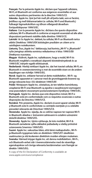 Français  Par la présente Apple Inc. déclare que l’appareil cellulaire, Wi-Fi, et Bluetooth est conforme aux exigences essentielles et aux autres dispositions pertinentes de la directive 1999/5/CE.Islenska  Apple Inc. lýsir því hér með yr að þetta tæki, sem er farsími, þráðlaus og með blátannartækni (e: cellular, Wi-Fi and Bluetooth,) fullnægir lágmarkskröfum og öðrum viðeigandi ákvæðum Evróputilskipunar 1999/5/EC.Italiano  Con la presente Apple Inc. dichiara che questo dispositivo cellulare, Wi-Fi e Bluetooth è conforme ai requisiti essenziali ed alle altre disposizioni pertinenti stabilite dalla direttiva 1999/5/CE.Latviski  Ar šo Apple Inc. deklarē, ka cellular, Wi-Fi un Bluetooth ierīce atbilst Direktīvas 1999/5/EK būtiskajām prasībām un citiem ar to saistītajiem noteikumiem.Lietuvių  Šiuo „Apple Inc.“ deklaruoja, kad korinio, „Wi-Fi“ ir „Bluetooth“ ryšio įrenginys atitinka esminius reikalavimus ir kitas 1999/5/EB Direktyvos nuostatas.Magyar  Alulírott, Apple Inc. nyilatkozom, hogy a mobil, Wi-Fi és Bluetooth megfelel a vonatkozó alapvetõ követelményeknek és az 1999/5/EC irányelv egyéb elõírásainak.Nederlands  Hierbij verklaart Apple Inc. dat het toestel cellular, Wi-Fi, en Bluetooth in overeenstemming is met de essentiële eisen en de andere bepalingen van richtlijn 1999/5/EG.Norsk  Apple Inc. erklærer herved at dette mobiltelefon-, Wi-Fi- og Bluetooth-apparatet er i samsvar med de grunnleggende kravene og øvrige relevante krav i EU-direktivet 1999/5/EF.Polski  Niniejszym Apple Inc. oświadcza, że ten telefon komórkowy, urządzenie Wi-Fi oraz Bluetooth są zgodne z zasadniczymi wymogami oraz pozostałymi stosownymi postanowieniami Dyrektywy 1999/5/EC.Português  Apple Inc. declara que este dispositivo móvel, Wi-Fi e Bluetooth está em conformidade com os requisitos essenciais e outras disposições da Directiva 1999/5/CE.Română  Prin prezenta, Apple Inc. declară că acest aparat celular, Wi-Fi și Bluetooth este în conformitate cu cerinţele esenţiale şi cu celelalte prevederi relevante ale Directivei 1999/5/CE.Slovensko  Apple Inc. izjavlja, da so celične naprave ter naprave Wi-Fi in Bluetooth skladne z  bistvenimi zahtevami in ostalimi ustreznimi določili direktive 1999/5/ES.Slovensky  Apple Inc. týmto vyhlasuje, že toto mobilné, Wi-Fi &amp; Bluetooth zariadenie spĺňa základné požiadavky a všetky príslušné ustanovenia Smernice 1999/5/ES.Suomi  Apple Inc. vakuuttaa täten, että tämä matkapuhelin-, Wi-Fi- ja Bluetooth-tyyppinen laite on direktiivin 1999/5/EY oleellisten vaatimusten ja sitä koskevien direktiivin muiden ehtojen mukainen.Svenska  Härmed intygar Apple Inc. att denna mobiltelefoni-, Wi-Fi-, och Bluetooth-enhet står i överensstämmelse med de väsentliga egenskapskrav och övriga relevanta bestämmelser som framgår av direktiv 1999/5/EG.A copy of the EU Declaration of Conformity is available at: www.apple.com/euro/compliance