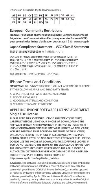 iPhone can be used in the following countries:European Community Restrictions Français  Pour usage en intérieur uniquement. Consultez l’Autorité de Régulation des Communications Electroniques et des Postes (ARCEP) pour connaître les limites d’utilisation des canaux 1 à 13. www.arcep.frJapan Compliance Statement—VCCI Class B StatementiPhone Terms and ConditionsIMPORTANT:  BY USING YOUR iPHONE, YOU ARE AGREEING TO BE BOUND BY THE FOLLOWING APPLE AND THIRD PARTY TERMS:A.  APPLE iPHONE SOFTWARE LICENSE AGREEMENT B.  NOTICES FROM APPLE C.  GOOGLE MAPS TERMS AND CONDITIONS D.  YOUTUBE TERMS AND CONDITIONSAPPLE INC. iPHONE SOFTWARE LICENSE AGREEMENT Single Use LicensePLEASE READ THIS SOFTWARE LICENSE AGREEMENT (“LICENSE”) CAREFULLY BEFORE USING YOUR iPHONE OR DOWNLOADING THE SOFTWARE UPDATE ACCOMPANYING THIS LICENSE. BY USING YOUR iPHONE OR DOWNLOADING THIS SOFTWARE UPDATE, AS APPLICABLE, YOU ARE AGREEING TO BE BOUND BY THE TERMS OF THIS LICENSE, UNLESS YOU RETURN THE iPHONE IN ACCORDANCE WITH APPLE’S RETURN POLICY. IF YOU DO NOT AGREE TO THE TERMS OF THIS LICENSE, DO NOT USE THE iPHONE OR DOWNLOAD THIS SOFTWARE UPDATE. IF YOU DO NOT AGREE TO THE TERMS OF THE LICENSE, YOU MAY RETURN THE iPHONE WITHIN THE RETURN PERIOD TO THE APPLE STORE OR AUTHORIZED DISTRIBUTOR WHERE YOU OBTAINED IT FOR A REFUND, SUBJECT TO APPLE’S RETURN POLICY FOUND AT  http://www.apple.com/legal/sales_policies/.1. General. The software (including Boot ROM code and other embedded software), documentation, interfaces, content, fonts and any data that came with your iPhone (“Original iPhone Software”), as may be updated or replaced by feature enhancements, software updates or system restore software provided by Apple (“iPhone Software Updates”), whether in read only memory, on any other media or in any other form (the Original iPhone Software and iPhone Software Updates are collectively referred 