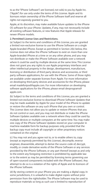to as the “iPhone Software”) are licensed, not sold, to you by Apple Inc. (“Apple”) for use only under the terms of this License. Apple and its licensors retain ownership of the iPhone Software itself and reserve all rights not expressly granted to you.Apple, at its discretion, may make available future updates to the iPhone OS software for your iPhone. Updates, if any, may not necessarily include all existing software features, or new features that Apple releases for newer iPhone models.2. Permitted License Uses and Restrictions. (a) Subject to the terms and conditions of this License, you are granted a limited non-exclusive license to use the iPhone Software on a single Apple-branded iPhone. Except as permitted in Section 2(b) below, this License does not allow the iPhone Software to exist on more than one Apple-branded iPhone at a time or on any other phone, and you may not distribute or make the iPhone Software available over a network where it could be used by multiple devices at the same time. This License does not grant you any rights to use Apple proprietary interfaces and other intellectual property in the design, development, manufacture, licensing or distribution of third party devices and accessories, or third party software applications, for use with the iPhone. Some of those rights are available under separate licenses from Apple. For more information on developing third party devices and accessories for the iPhone, please email madeforipod@apple.com. For more information on developing software applications for the iPhone, please email devprograms@apple.com.(b) Subject to the terms and conditions of this License, you are granted a limited non-exclusive license to download iPhone Software Updates that may be made available by Apple for your model of the iPhone to update or restore the software on any such iPhone that you own or control. This License does not allow you to update or restore iPhones that you do not control or own, and you may not distribute or make the iPhone Software Updates available over a network where they could be used by multiple devices or multiple computers at the same time. You may make one copy of the iPhone Software Updates stored on your computer in machine-readable form for backup purposes only, provided that the backup copy must include all copyright or other proprietary notices contained on the original.(c) You may not and you agree not to, or to enable others to, copy (except as expressly permitted by this License), decompile, reverse engineer, disassemble, attempt to derive the source code of, decrypt, modify, or create derivative works of the iPhone Software or any services provided by the iPhone Software, or any part thereof (except as and only to the extent any foregoing restriction is prohibited by applicable law or to the extent as may be permitted by licensing terms governing use of open-sourced components included with the iPhone Software). Any attempt to do so is a violation of the rights of Apple and its licensors of the iPhone Software. (d) By storing content on your iPhone you are making a digital copy. In some jurisdictions, it is unlawful to make digital copies without prior permission from the rightsholder. The iPhone Software may be used to reproduce materials so long as such use is limited to reproduction of 