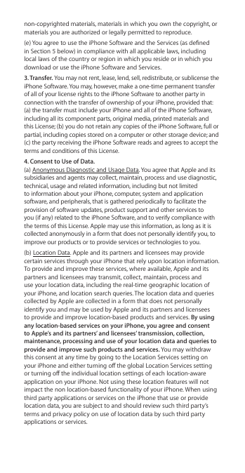 non-copyrighted materials, materials in which you own the copyright, or materials you are authorized or legally permitted to reproduce. (e) You agree to use the iPhone Software and the Services (as dened in Section 5 below) in compliance with all applicable laws, including local laws of the country or region in which you reside or in which you download or use the iPhone Software and Services.3. Transfer. You may not rent, lease, lend, sell, redistribute, or sublicense the iPhone Software. You may, however, make a one-time permanent transfer of all of your license rights to the iPhone Software to another party in connection with the transfer of ownership of your iPhone, provided that: (a) the transfer must include your iPhone and all of the iPhone Software, including all its component parts, original media, printed materials and this License; (b) you do not retain any copies of the iPhone Software, full or partial, including copies stored on a computer or other storage device; and (c) the party receiving the iPhone Software reads and agrees to accept the terms and conditions of this License.4. Consent to Use of Data. (a) Anonymous Diagnostic and Usage Data. You agree that Apple and its subsidiaries and agents may collect, maintain, process and use diagnostic, technical, usage and related information, including but not limited to information about your iPhone, computer, system and application software, and peripherals, that is gathered periodically to facilitate the provision of software updates, product support and other services to you (if any) related to the iPhone Software, and to verify compliance with the terms of this License. Apple may use this information, as long as it is collected anonymously in a form that does not personally identify you, to improve our products or to provide services or technologies to you. (b) Location Data. Apple and its partners and licensees may provide certain services through your iPhone that rely upon location information. To provide and improve these services, where available, Apple and its partners and licensees may transmit, collect, maintain, process and use your location data, including the real-time geographic location of your iPhone, and location search queries. The location data and queries collected by Apple are collected in a form that does not personally identify you and may be used by Apple and its partners and licensees to provide and improve location-based products and services. By using any location-based services on your iPhone, you agree and consent to Apple’s and its partners’ and licensees’ transmission, collection, maintenance, processing and use of your location data and queries to provide and improve such products and services. You may withdraw this consent at any time by going to the Location Services setting on your iPhone and either turning o the global Location Services setting or turning o the individual location settings of each location-aware application on your iPhone. Not using these location features will not impact the non location-based functionality of your iPhone. When using third party applications or services on the iPhone that use or provide location data, you are subject to and should review such third party’s terms and privacy policy on use of location data by such third party applications or services.
