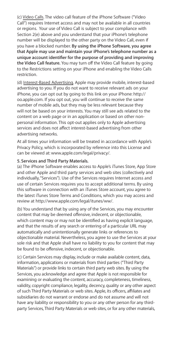 (c) Video Calls. The video call feature of the iPhone Software (“Video Call”) requires Internet access and may not be available in all countries or regions.  Your use of Video Call is subject to your compliance with Section 2(e) above and you understand that your iPhone’s telephone number will be displayed to the other party on the Video Call, even if you have a blocked number. By using the iPhone Software, you agree that Apple may use and maintain your iPhone’s telephone number as a unique account identier for the purpose of providing and improving the Video Call feature. You may turn o the Video Call feature by going to the Restrictions setting on your iPhone and enabling the Video Calls restriction. (d) Interest-Based Advertising. Apple may provide mobile, interest-based advertising to you. If you do not want to receive relevant ads on your iPhone, you can opt out by going to this link on your iPhone: http://oo.apple.com. If you opt out, you will continue to receive the same number of mobile ads, but they may be less relevant because they will not be based on your interests. You may still see ads related to the content on a web page or in an application or based on other non-personal information. This opt-out applies only to Apple advertising services and does not aect interest-based advertising from other advertising networks.At all times your information will be treated in accordance with Apple’s Privacy Policy, which is incorporated by reference into this License and can be viewed at: www.apple.com/legal/privacy/.5. Services and Third Party Materials.  (a) The iPhone Software enables access to Apple’s iTunes Store, App Store and other Apple and third party services and web sites (collectively and individually, “Services”). Use of the Services requires Internet access and use of certain Services requires you to accept additional terms. By using this software in connection with an iTunes Store account, you agree to the latest iTunes Store Terms and Conditions, which you may access and review at http://www.apple.com/legal/itunes/ww/.  (b) You understand that by using any of the Services, you may encounter content that may be deemed oensive, indecent, or objectionable, which content may or may not be identied as having explicit language, and that the results of any search or entering of a particular URL may automatically and unintentionally generate links or references to objectionable material. Nevertheless, you agree to use the Services at your sole risk and that Apple shall have no liability to you for content that may be found to be oensive, indecent, or objectionable. (c) Certain Services may display, include or make available content, data, information, applications or materials from third parties (“Third Party Materials”) or provide links to certain third party web sites. By using the Services, you acknowledge and agree that Apple is not responsible for examining or evaluating the content, accuracy, completeness, timeliness, validity, copyright compliance, legality, decency, quality or any other aspect of such Third Party Materials or web sites. Apple, its ocers, aliates and subsidiaries do not warrant or endorse and do not assume and will not have any liability or responsibility to you or any other person for any third-party Services, Third Party Materials or web sites, or for any other materials, 