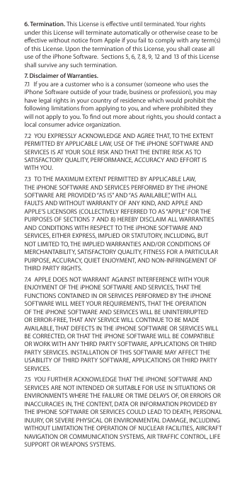 6. Termination. This License is eective until terminated. Your rights under this License will terminate automatically or otherwise cease to be eective without notice from Apple if you fail to comply with any term(s) of this License. Upon the termination of this License, you shall cease all use of the iPhone Software.  Sections 5, 6, 7, 8, 9, 12 and 13 of this License shall survive any such termination.7. Disclaimer of Warranties. 7.1  If you are a customer who is a consumer (someone who uses the iPhone Software outside of your trade, business or profession), you may have legal rights in your country of residence which would prohibit the following limitations from applying to you, and where prohibited they will not apply to you. To nd out more about rights, you should contact a local consumer advice organization.7.2  YOU EXPRESSLY ACKNOWLEDGE AND AGREE THAT, TO THE EXTENT PERMITTED BY APPLICABLE LAW, USE OF THE iPHONE SOFTWARE AND SERVICES IS AT YOUR SOLE RISK AND THAT THE ENTIRE RISK AS TO SATISFACTORY QUALITY, PERFORMANCE, ACCURACY AND EFFORT IS WITH YOU. 7.3  TO THE MAXIMUM EXTENT PERMITTED BY APPLICABLE LAW, THE iPHONE SOFTWARE AND SERVICES PERFORMED BY THE iPHONE SOFTWARE ARE PROVIDED “AS IS” AND “AS AVAILABLE”, WITH ALL FAULTS AND WITHOUT WARRANTY OF ANY KIND, AND APPLE AND APPLE’S LICENSORS (COLLECTIVELY REFERRED TO AS “APPLE” FOR THE PURPOSES OF SECTIONS 7 AND 8) HEREBY DISCLAIM ALL WARRANTIES AND CONDITIONS WITH RESPECT TO THE iPHONE SOFTWARE AND SERVICES, EITHER EXPRESS, IMPLIED OR STATUTORY, INCLUDING, BUT NOT LIMITED TO, THE IMPLIED WARRANTIES AND/OR CONDITIONS OF MERCHANTABILITY, SATISFACTORY QUALITY, FITNESS FOR A PARTICULAR PURPOSE, ACCURACY, QUIET ENJOYMENT, AND NON-INFRINGEMENT OF THIRD PARTY RIGHTS. 7.4  APPLE DOES NOT WARRANT AGAINST INTERFERENCE WITH YOUR ENJOYMENT OF THE iPHONE SOFTWARE AND SERVICES, THAT THE FUNCTIONS CONTAINED IN OR SERVICES PERFORMED BY THE iPHONE SOFTWARE WILL MEET YOUR REQUIREMENTS, THAT THE OPERATION OF THE iPHONE SOFTWARE AND SERVICES WILL BE UNINTERRUPTED OR ERROR-FREE, THAT ANY SERVICE WILL CONTINUE TO BE MADE AVAILABLE, THAT DEFECTS IN THE iPHONE SOFTWARE OR SERVICES WILL BE CORRECTED, OR THAT THE iPHONE SOFTWARE WILL BE COMPATIBLE OR WORK WITH ANY THIRD PARTY SOFTWARE, APPLICATIONS OR THIRD PARTY SERVICES. INSTALLATION OF THIS SOFTWARE MAY AFFECT THE USABILITY OF THIRD PARTY SOFTWARE, APPLICATIONS OR THIRD PARTY SERVICES. 7.5  YOU FURTHER ACKNOWLEDGE THAT THE iPHONE SOFTWARE AND SERVICES ARE NOT INTENDED OR SUITABLE FOR USE IN SITUATIONS OR ENVIRONMENTS WHERE THE FAILURE OR TIME DELAYS OF, OR ERRORS OR INACCURACIES IN, THE CONTENT, DATA OR INFORMATION PROVIDED BY THE IPHONE SOFTWARE OR SERVICES COULD LEAD TO DEATH, PERSONAL INJURY, OR SEVERE PHYSICAL OR ENVIRONMENTAL DAMAGE, INCLUDING WITHOUT LIMITATION THE OPERATION OF NUCLEAR FACILITIES, AIRCRAFT NAVIGATION OR COMMUNICATION SYSTEMS, AIR TRAFFIC CONTROL, LIFE SUPPORT OR WEAPONS SYSTEMS. 