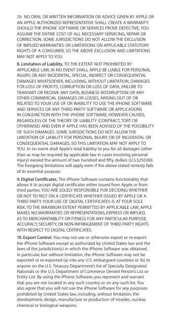 7.6  NO ORAL OR WRITTEN INFORMATION OR ADVICE GIVEN BY APPLE OR AN APPLE AUTHORIZED REPRESENTATIVE SHALL CREATE A WARRANTY. SHOULD THE iPHONE SOFTWARE OR SERVICES PROVE DEFECTIVE, YOU ASSUME THE ENTIRE COST OF ALL NECESSARY SERVICING, REPAIR OR CORRECTION. SOME JURISDICTIONS DO NOT ALLOW THE EXCLUSION OF IMPLIED WARRANTIES OR LIMITATIONS ON APPLICABLE STATUTORY RIGHTS OF A CONSUMER, SO THE ABOVE EXCLUSION AND LIMITATIONS MAY NOT APPLY TO YOU. 8. Limitation of Liability. TO THE EXTENT NOT PROHIBITED BY APPLICABLE LAW, IN NO EVENT SHALL APPLE BE LIABLE FOR PERSONAL INJURY, OR ANY INCIDENTAL, SPECIAL, INDIRECT OR CONSEQUENTIAL DAMAGES WHATSOEVER, INCLUDING, WITHOUT LIMITATION, DAMAGES FOR LOSS OF PROFITS, CORRUPTION OR LOSS OF DATA, FAILURE TO TRANSMIT OR RECEIVE ANY DATA, BUSINESS INTERRUPTION OR ANY OTHER COMMERCIAL DAMAGES OR LOSSES, ARISING OUT OF OR RELATED TO YOUR USE OF OR INABILITY TO USE THE iPHONE SOFTWARE AND SERVICES OR ANY THIRD PARTY SOFTWARE OR APPLICATIONS IN CONJUNCTION WITH THE iPHONE SOFTWARE, HOWEVER CAUSED, REGARDLESS OF THE THEORY OF LIABILITY (CONTRACT, TORT OR OTHERWISE) AND EVEN IF APPLE HAS BEEN ADVISED OF THE POSSIBILITY OF SUCH DAMAGES. SOME JURISDICTIONS DO NOT ALLOW THE LIMITATION OF LIABILITY FOR PERSONAL INJURY, OR OF INCIDENTAL OR CONSEQUENTIAL DAMAGES, SO THIS LIMITATION MAY NOT APPLY TO YOU. In no event shall Apple’s total liability to you for all damages (other than as may be required by applicable law in cases involving personal injury) exceed the amount of two hundred and fty dollars (U.S.$250.00). The foregoing limitations will apply even if the above stated remedy fails of its essential purpose.9. Digital Certicates. The iPhone Software contains functionality that allows it to accept digital certicates either issued from Apple or from third parties. YOU ARE SOLELY RESPONSIBLE FOR DECIDING WHETHER OR NOT TO RELY ON A CERTIFICATE WHETHER ISSUED BY APPLE OR A THIRD PARTY. YOUR USE OF DIGITAL CERTIFICATES IS AT YOUR SOLE RISK. TO THE MAXIMUM EXTENT PERMITTED BY APPLICABLE LAW, APPLE MAKES NO WARRANTIES OR REPRESENTATIONS, EXPRESS OR IMPLIED, AS TO MERCHANTABILITY OR FITNESS FOR ANY PARTICULAR PURPOSE, ACCURACY, SECURITY, OR NON-INFRINGEMENT OF THIRD PARTY RIGHTS WITH RESPECT TO DIGITAL CERTIFICATES.  10. Export Control. You may not use or otherwise export or re-export the iPhone Software except as authorized by United States law and the laws of the jurisdiction(s) in which the iPhone Software was obtained. In particular, but without limitation, the iPhone Software may not be exported or re-exported (a) into any U.S. embargoed countries or (b) to anyone on the U.S. Treasury Department’s list of Specially Designated Nationals or the U.S. Department of Commerce Denied Person’s List or Entity List. By using the iPhone Software, you represent and warrant that you are not located in any such country or on any such list. You also agree that you will not use the iPhone Software for any purposes prohibited by United States law, including, without limitation, the development, design, manufacture or production of missiles, nuclear, chemical or biological weapons.
