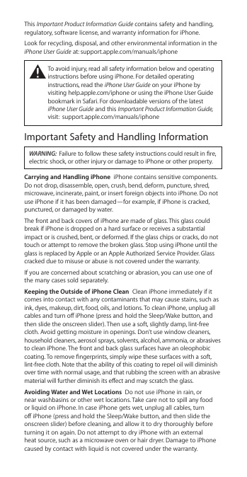 This Important Product Information Guide contains safety and handling, regulatory, software license, and warranty information for iPhone.Look for recycling, disposal, and other environmental information in the iPhone User Guide at: support.apple.com/manuals/iphone±  To avoid injury, read all safety information below and operating instructions before using iPhone. For detailed operating instructions, read the iPhone User Guide on your iPhone by visiting help.apple.com/iphone or using the iPhone User Guide bookmark in Safari. For downloadable versions of the latest iPhone User Guide and this Important Product Information Guide, visit:  support.apple.com/manuals/iphoneImportant Safety and Handling InformationWARNING:  Failure to follow these safety instructions could result in re, electric shock, or other injury or damage to iPhone or other property.Carrying and Handling iPhone  iPhone contains sensitive components. Do not drop, disassemble, open, crush, bend, deform, puncture, shred, microwave, incinerate, paint, or insert foreign objects into iPhone. Do not use iPhone if it has been damaged—for example, if iPhone is cracked, punctured, or damaged by water.The front and back covers of iPhone are made of glass. This glass could break if iPhone is dropped on a hard surface or receives a substantial impact or is crushed, bent, or deformed. If the glass chips or cracks, do not touch or attempt to remove the broken glass. Stop using iPhone until the glass is replaced by Apple or an Apple Authorized Service Provider. Glass cracked due to misuse or abuse is not covered under the warranty.If you are concerned about scratching or abrasion, you can use one of the many cases sold separately.Keeping the Outside of iPhone Clean  Clean iPhone immediately if it comes into contact with any contaminants that may cause stains, such as ink, dyes, makeup, dirt, food, oils, and lotions. To clean iPhone, unplug all cables and turn o iPhone (press and hold the Sleep/Wake button, and then slide the onscreen slider). Then use a soft, slightly damp, lint-free cloth. Avoid getting moisture in openings. Don’t use window cleaners, household cleaners, aerosol sprays, solvents, alcohol, ammonia, or abrasives to clean iPhone. The front and back glass surfaces have an oleophobic coating. To remove ngerprints, simply wipe these surfaces with a soft, lint-free cloth. Note that the ability of this coating to repel oil will diminish over time with normal usage, and that rubbing the screen with an abrasive material will further diminish its eect and may scratch the glass.Avoiding Water and Wet Locations  Do not use iPhone in rain, or near washbasins or other wet locations. Take care not to spill any food or liquid on iPhone. In case iPhone gets wet, unplug all cables, turn o iPhone (press and hold the Sleep/Wake button, and then slide the onscreen slider) before cleaning, and allow it to dry thoroughly before turning it on again. Do not attempt to dry iPhone with an external heat source, such as a microwave oven or hair dryer. Damage to iPhone caused by contact with liquid is not covered under the warranty. 