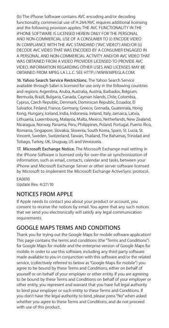 (b) The iPhone Software contains AVC encoding and/or decoding functionality, commercial use of H.264/AVC requires additional licensing and the following provision applies: THE AVC FUNCTIONALITY IN THE iPHONE SOFTWARE IS LICENSED HEREIN ONLY FOR THE PERSONAL AND NON-COMMERCIAL USE OF A CONSUMER TO (i) ENCODE VIDEO IN COMPLIANCE WITH THE AVC STANDARD (“AVC VIDEO”) AND/OR (ii) DECODE AVC VIDEO THAT WAS ENCODED BY A CONSUMER ENGAGED IN A PERSONAL AND NON-COMMERCIAL ACTIVITY AND/OR AVC VIDEO THAT WAS OBTAINED FROM A VIDEO PROVIDER LICENSED TO PROVIDE AVC VIDEO. INFORMATION REGARDING OTHER USES AND LICENSES MAY BE OBTAINED FROM MPEG LA L.L.C. SEE HTTP://WWW.MPEGLA.COM. 16. Yahoo Search Service Restrictions. The Yahoo Search Service available through Safari is licensed for use only in the following countries and regions: Argentina, Aruba, Australia, Austria, Barbados, Belgium, Bermuda, Brazil, Bulgaria, Canada, Cayman Islands, Chile, Colombia, Cyprus, Czech Republic, Denmark, Dominican Republic, Ecuador, El Salvador, Finland, France, Germany, Greece, Grenada, Guatemala, Hong Kong, Hungary, Iceland, India, Indonesia, Ireland, Italy, Jamaica, Latvia, Lithuania, Luxembourg, Malaysia, Malta, Mexico, Netherlands, New Zealand, Nicaragua, Norway, Panama, Peru, Philippines, Poland, Portugal, Puerto Rico, Romania, Singapore, Slovakia, Slovenia, South Korea, Spain, St. Lucia, St. Vincent, Sweden, Switzerland, Taiwan, Thailand, The Bahamas, Trinidad and Tobago, Turkey, UK, Uruguay, US and Venezuela.17.  Microsoft Exchange Notice. The Microsoft Exchange mail setting in the iPhone Software is licensed only for over-the-air synchronization of information, such as email, contacts, calendar and tasks, between your iPhone and Microsoft Exchange Server or other server software licensed by Microsoft to implement the Microsoft Exchange ActiveSync protocol.EA0610 Update Rev. 4/27/10NOTICES FROM APPLEIf Apple needs to contact you about your product or account, you consent to receive the notices by email. You agree that any such notices that we send you electronically will satisfy any legal communication requirements.GOOGLE MAPS TERMS AND CONDITIONSThank you for trying out the Google Maps for mobile software application! This page contains the terms and conditions (the “Terms and Conditions”) for Google Maps for mobile and the enterprise version of Google Maps for mobile. In order to use this software, including any third party software made available to you in conjunction with this software and/or the related service, (collectively referred to below as “Google Maps for mobile”) you agree to be bound by these Terms and Conditions, either on behalf of yourself or on behalf of your employer or other entity. If you are agreeing to be bound by these Terms and Conditions on behalf of your employer or other entity, you represent and warrant that you have full legal authority to bind your employer or such entity to these Terms and Conditions. If you don’t have the legal authority to bind, please press “No” when asked whether you agree to these Terms and Conditions, and do not proceed with use of this product.