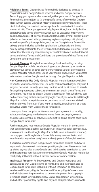 Additional Terms  Google Maps for mobile is designed to be used in conjunction with Google’s Maps services and other Google services. Accordingly, you agree and acknowledge that your use of Google Maps for mobile is also subject to (a) the specic terms of service for Google Maps (which can be viewed at http://local.google.com/help/terms_local.html) including the content notices applicable thereto (which can be viewed at http://local.google.com/help/legalnotices_local.html), (b) the general Google terms of service (which can be viewed at http://www.google.com/terms_of_service.html) and (c) Google’s overall privacy policy (which can be viewed at http://www.google.com/privacypolicy.html), as well as specic privacy policies, such as the Google Maps for mobile privacy policy included with this application, such provisions being hereby incorporated into these Terms and Conditions by reference. To the extent that there is any inconsistency or conict between such additional terms and these Terms and Conditions, the provisions of these Terms and Conditions take precedence.Network Charges  Google does not charge for downloading or using Google Maps for mobile, but depending on your plan and your carrier or provider, your carrier or other provider may charge you for downloading Google Maps for mobile or for use of your mobile phone when you access information or other Google services through Google Maps for mobile.Non-Commercial Use Only  Google Maps for mobile is made available to you for your non-commercial use only. This means that you may use it for your personal use only: you may use it at work or at home, to search for anything you want, subject to the terms set out in these Terms and Conditions. You need to obtain Google’s permission rst, which you can do by contacting mobile-support@google.com, if you want to sell Google Maps for mobile or any information, services, or software associated with or derived from it, or if you want to modify, copy, license, or create derivative works from Google Maps for mobile.Unless you have our prior written consent, you agree not to modify, adapt, translate, prepare derivative works from, decompile, reverse engineer, disassemble or otherwise attempt to derive source code from Google Maps for mobile.Furthermore, you may not use Google Maps for mobile in any manner that could damage, disable, overburden, or impair Google’s services (e.g., you may not use the Google Maps for mobile in an automated manner), nor may you use Google Maps for mobile in any manner that could interfere with any other party’s use and enjoyment of Google’s services.If you have comments on Google Maps for mobile or ideas on how to improve it, please email mobile-support@google.com. Please note that by doing so, you also grant Google and third parties permission to use and incorporate your ideas or comments into Google Maps for mobile (or third party software) without further notice or compensation.Intellectual Property  As between you and Google, you agree and acknowledge that Google owns all rights, title and interest in and to Google Maps for mobile, including without limitation all associated Intellectual Property Rights. “Intellectual Property Rights” means any and all rights existing from time to time under patent law, copyright law, trade secret law, trademark law, unfair competition law, and any and all other proprietary rights, and any and all applications, renewals, 