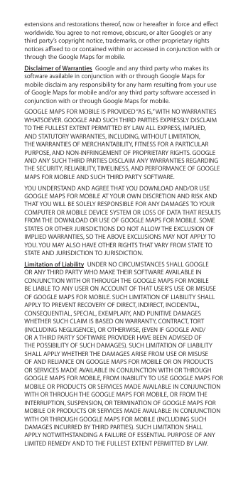 extensions and restorations thereof, now or hereafter in force and eect worldwide. You agree to not remove, obscure, or alter Google’s or any third party’s copyright notice, trademarks, or other proprietary rights notices axed to or contained within or accessed in conjunction with or through the Google Maps for mobile.Disclaimer of Warranties  Google and any third party who makes its software available in conjunction with or through Google Maps for mobile disclaim any responsibility for any harm resulting from your use of Google Maps for mobile and/or any third party software accessed in conjunction with or through Google Maps for mobile.GOOGLE MAPS FOR MOBILE IS PROVIDED “AS IS,” WITH NO WARRANTIES WHATSOEVER. GOOGLE AND SUCH THIRD PARTIES EXPRESSLY DISCLAIM TO THE FULLEST EXTENT PERMITTED BY LAW ALL EXPRESS, IMPLIED, AND STATUTORY WARRANTIES, INCLUDING, WITHOUT LIMITATION, THE WARRANTIES OF MERCHANTABILITY, FITNESS FOR A PARTICULAR PURPOSE, AND NON-INFRINGEMENT OF PROPRIETARY RIGHTS. GOOGLE AND ANY SUCH THIRD PARTIES DISCLAIM ANY WARRANTIES REGARDING THE SECURITY, RELIABILITY, TIMELINESS, AND PERFORMANCE OF GOOGLE MAPS FOR MOBILE AND SUCH THIRD PARTY SOFTWARE.YOU UNDERSTAND AND AGREE THAT YOU DOWNLOAD AND/OR USE GOOGLE MAPS FOR MOBILE AT YOUR OWN DISCRETION AND RISK AND THAT YOU WILL BE SOLELY RESPONSIBLE FOR ANY DAMAGES TO YOUR COMPUTER OR MOBILE DEVICE SYSTEM OR LOSS OF DATA THAT RESULTS FROM THE DOWNLOAD OR USE OF GOOGLE MAPS FOR MOBILE. SOME STATES OR OTHER JURISDICTIONS DO NOT ALLOW THE EXCLUSION OF IMPLIED WARRANTIES, SO THE ABOVE EXCLUSIONS MAY NOT APPLY TO YOU. YOU MAY ALSO HAVE OTHER RIGHTS THAT VARY FROM STATE TO STATE AND JURISDICTION TO JURISDICTION.Limitation of Liability  UNDER NO CIRCUMSTANCES SHALL GOOGLE OR ANY THIRD PARTY WHO MAKE THEIR SOFTWARE AVAILABLE IN CONJUNCTION WITH OR THROUGH THE GOOGLE MAPS FOR MOBILE BE LIABLE TO ANY USER ON ACCOUNT OF THAT USER’S USE OR MISUSE OF GOOGLE MAPS FOR MOBILE. SUCH LIMITATION OF LIABILITY SHALL APPLY TO PREVENT RECOVERY OF DIRECT, INDIRECT, INCIDENTAL, CONSEQUENTIAL, SPECIAL, EXEMPLARY, AND PUNITIVE DAMAGES WHETHER SUCH CLAIM IS BASED ON WARRANTY, CONTRACT, TORT (INCLUDING NEGLIGENCE), OR OTHERWISE, (EVEN IF GOOGLE AND/OR A THIRD PARTY SOFTWARE PROVIDER HAVE BEEN ADVISED OF THE POSSIBILITY OF SUCH DAMAGES). SUCH LIMITATION OF LIABILITY SHALL APPLY WHETHER THE DAMAGES ARISE FROM USE OR MISUSE OF AND RELIANCE ON GOOGLE MAPS FOR MOBILE OR ON PRODUCTS OR SERVICES MADE AVAILABLE IN CONJUNCTION WITH OR THROUGH GOOGLE MAPS FOR MOBILE, FROM INABILITY TO USE GOOGLE MAPS FOR MOBILE OR PRODUCTS OR SERVICES MADE AVAILABLE IN CONJUNCTION WITH OR THROUGH THE GOOGLE MAPS FOR MOBILE, OR FROM THE INTERRUPTION, SUSPENSION, OR TERMINATION OF GOOGLE MAPS FOR MOBILE OR PRODUCTS OR SERVICES MADE AVAILABLE IN CONJUNCTION WITH OR THROUGH GOOGLE MAPS FOR MOBILE (INCLUDING SUCH DAMAGES INCURRED BY THIRD PARTIES). SUCH LIMITATION SHALL APPLY NOTWITHSTANDING A FAILURE OF ESSENTIAL PURPOSE OF ANY LIMITED REMEDY AND TO THE FULLEST EXTENT PERMITTED BY LAW. 