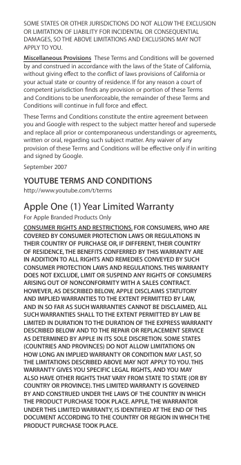 SOME STATES OR OTHER JURISDICTIONS DO NOT ALLOW THE EXCLUSION OR LIMITATION OF LIABILITY FOR INCIDENTAL OR CONSEQUENTIAL DAMAGES, SO THE ABOVE LIMITATIONS AND EXCLUSIONS MAY NOT APPLY TO YOU.Miscellaneous Provisions  These Terms and Conditions will be governed by and construed in accordance with the laws of the State of California, without giving eect to the conict of laws provisions of California or your actual state or country of residence. If for any reason a court of competent jurisdiction nds any provision or portion of these Terms and Conditions to be unenforceable, the remainder of these Terms and Conditions will continue in full force and eect.These Terms and Conditions constitute the entire agreement between you and Google with respect to the subject matter hereof and supersede and replace all prior or contemporaneous understandings or agreements, written or oral, regarding such subject matter. Any waiver of any provision of these Terms and Conditions will be eective only if in writing and signed by Google.September 2007YOUTUBE TERMS AND CONDITIONShttp://www.youtube.com/t/termsApple One (1) Year Limited Warranty For Apple Branded Products OnlyCONSUMER RIGHTS AND RESTRICTIONS. FOR CONSUMERS, WHO ARE COVERED BY CONSUMER PROTECTION LAWS OR REGULATIONS IN THEIR COUNTRY OF PURCHASE OR, IF DIFFERENT, THEIR COUNTRY OF RESIDENCE, THE BENEFITS CONFERRED BY THIS WARRANTY ARE IN ADDITION TO ALL RIGHTS AND REMEDIES CONVEYED BY SUCH CONSUMER PROTECTION LAWS AND REGULATIONS. THIS WARRANTY DOES NOT EXCLUDE, LIMIT OR SUSPEND ANY RIGHTS OF CONSUMERS ARISING OUT OF NONCONFORMITY WITH A SALES CONTRACT. HOWEVER, AS DESCRIBED BELOW, APPLE DISCLAIMS STATUTORY AND IMPLIED WARRANTIES TO THE EXTENT PERMITTED BY LAW, AND IN SO FAR AS SUCH WARRANTIES CANNOT BE DISCLAIMED, ALL SUCH WARRANTIES SHALL TO THE EXTENT PERMITTED BY LAW BE LIMITED IN DURATION TO THE DURATION OF THE EXPRESS WARRANTY DESCRIBED BELOW AND TO THE REPAIR OR REPLACEMENT SERVICE AS DETERMINED BY APPLE IN ITS SOLE DISCRETION. SOME STATES (COUNTRIES AND PROVINCES) DO NOT ALLOW LIMITATIONS ON HOW LONG AN IMPLIED WARRANTY OR CONDITION MAY LAST, SO THE LIMITATIONS DESCRIBED ABOVE MAY NOT APPLY TO YOU. THIS WARRANTY GIVES YOU SPECIFIC LEGAL RIGHTS, AND YOU MAY ALSO HAVE OTHER RIGHTS THAT VARY FROM STATE TO STATE (OR BY COUNTRY OR PROVINCE). THIS LIMITED WARRANTY IS GOVERNED BY AND CONSTRUED UNDER THE LAWS OF THE COUNTRY IN WHICH THE PRODUCT PURCHASE TOOK PLACE. APPLE, THE WARRANTOR UNDER THIS LIMITED WARRANTY, IS IDENTIFIED AT THE END OF THIS DOCUMENT ACCORDING TO THE COUNTRY OR REGION IN WHICH THE PRODUCT PURCHASE TOOK PLACE.