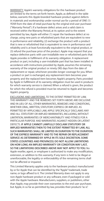 WARRANTY. Apple’s warranty obligations for this hardware product are limited to the terms set forth herein. Apple, as dened in the table below, warrants this Apple-branded hardware product against defects in materials and workmanship under normal use for a period of ONE (1) YEAR from the date of retail purchase by the original end-user purchaser (“Warranty Period”). If a hardware defect arises and a valid claim is received within the Warranty Period, at its option and to the extent permitted by law, Apple will either (1) repair the hardware defect at no charge, using new parts or refurbished parts that are equivalent to new in performance and reliability, (2) exchange the product with a product that is new or refurbished that is equivalent to new in performance and reliability and is at least functionally equivalent to the original product, or (3) refund the purchase price of the product. Apple may request that you replace defective parts with user-installable new or refurbished parts that Apple provides in fulllment of its warranty obligation. A replacement product or part, including a user-installable part that has been installed in accordance with instructions provided by Apple, assumes the remaining warranty of the original product or ninety (90) days from the date of replacement or repair, whichever provides longer coverage for you. When a product or part is exchanged, any replacement item becomes your property and the replaced item becomes Apple’s property. Parts provided by Apple in fulllment of its warranty obligation must be used in products for which warranty service is claimed. When a refund is given, the product for which the refund is provided must be returned to Apple and becomes Apple’s property.EXCLUSIONS AND LIMITATIONS. TO THE EXTENT PERMITTED BY LAW, THIS WARRANTY AND THE REMEDIES SET FORTH ABOVE ARE EXCLUSIVE AND IN LIEU OF ALL OTHER WARRANTIES, REMEDIES AND CONDITIONS, WHETHER ORAL, WRITTEN, STATUTORY, EXPRESS OR IMPLIED. AS PERMITTED BY APPLICABLE LAW, APPLE SPECIFICALLY DISCLAIMS ANY AND ALL STATUTORY OR IMPLIED WARRANTIES, INCLUDING, WITHOUT LIMITATION, WARRANTIES OF MERCHANTABILITY AND FITNESS FOR A PARTICULAR PURPOSE AND WARRANTIES AGAINST HIDDEN OR LATENT DEFECTS. IF APPLE CANNOT LAWFULLY DISCLAIM STATUTORY OR IMPLIED WARRANTIES THEN TO THE EXTENT PERMITTED BY LAW, ALL SUCH WARRANTIES SHALL BE LIMITED IN DURATION TO THE DURATION OF THE EXPRESS WARRANTY AND TO THE REPAIR OR REPLACEMENT SERVICE AS DETERMINED BY APPLE IN ITS SOLE DISCRETION. SOME STATES (COUNTRIES AND PROVINCES) DO NOT ALLOW LIMITATIONS ON HOW LONG AN IMPLIED WARRANTY OR CONDITION MAY LAST, SO THE LIMITATIONS DESCRIBED ABOVE MAY NOT APPLY TO YOU. No Apple reseller, agent, or employee is authorized to make any modication, extension, or addition to this warranty. If any term is held to be illegal or unenforceable, the legality or enforceability of the remaining terms shall not be aected or impaired.This Limited Warranty applies only to the hardware product manufactured by or for Apple that can be identied by the “Apple” trademark, trade name, or logo axed to it. The Limited Warranty does not apply to any non-Apple hardware product or any software, even if packaged or sold with the Apple hardware. Manufacturers, suppliers, or publishers, other than Apple, may provide their own warranties to the end user purchaser, but Apple, in so far as permitted by law, provides their products “as is”. 