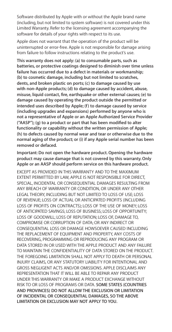 Software distributed by Apple with or without the Apple brand name (including, but not limited to system software) is not covered under this Limited Warranty. Refer to the licensing agreement accompanying the software for details of your rights with respect to its use. Apple does not warrant that the operation of the product will be uninterrupted or error-free. Apple is not responsible for damage arising from failure to follow instructions relating to the product’s use.This warranty does not apply: (a) to consumable parts, such as batteries, or protective coatings designed to diminish over time unless failure has occurred due to a defect in materials or workmanship; (b) to cosmetic damage, including but not limited to scratches, dents, and broken plastic on ports; (c) to damage caused by use with non-Apple products; (d) to damage caused by accident, abuse, misuse, liquid contact, re, earthquake or other external causes; (e) to damage caused by operating the product outside the permitted or intended uses described by Apple; (f ) to damage caused by service (including upgrades and expansions) performed by anyone who is not a representative of Apple or an Apple Authorized Service Provider (“AASP”); (g) to a product or part that has been modied to alter functionality or capability without the written permission of Apple;  (h) to defects caused by normal wear and tear or otherwise due to the normal aging of the product; or (i) if any Apple serial number has been removed or defaced.Important: Do not open the hardware product. Opening the hardware product may cause damage that is not covered by this warranty. Only Apple or an AASP should perform service on this hardware product.EXCEPT AS PROVIDED IN THIS WARRANTY AND TO THE MAXIMUM EXTENT PERMITTED BY LAW, APPLE IS NOT RESPONSIBLE FOR DIRECT, SPECIAL, INCIDENTAL OR CONSEQUENTIAL DAMAGES RESULTING FROM ANY BREACH OF WARRANTY OR CONDITION, OR UNDER ANY OTHER LEGAL THEORY, INCLUDING BUT NOT LIMITED TO LOSS OF USE; LOSS OF REVENUE; LOSS OF ACTUAL OR ANTICIPATED PROFITS (INCLUDING LOSS OF PROFITS ON CONTRACTS); LOSS OF THE USE OF MONEY; LOSS OF ANTICIPATED SAVINGS; LOSS OF BUSINESS; LOSS OF OPPORTUNITY; LOSS OF GOODWILL; LOSS OF REPUTATION; LOSS OF, DAMAGE TO, COMPROMISE OR CORRUPTION OF DATA; OR ANY INDIRECT OR CONSEQUENTIAL LOSS OR DAMAGE HOWSOEVER CAUSED INCLUDING THE REPLACEMENT OF EQUIPMENT AND PROPERTY, ANY COSTS OF RECOVERING, PROGRAMMING OR REPRODUCING ANY PROGRAM OR DATA STORED IN OR USED WITH THE APPLE PRODUCT AND ANY FAILURE TO MAINTAIN THE CONFIDENTIALITY OF DATA STORED ON THE PRODUCT. THE FOREGOING LIMITATION SHALL NOT APPLY TO DEATH OR PERSONAL INJURY CLAIMS, OR ANY STATUTORY LIABILITY FOR INTENTIONAL AND GROSS NEGLIGENT ACTS AND/OR OMISSIONS. APPLE DISCLAIMS ANY REPRESENTATION THAT IT WILL BE ABLE TO REPAIR ANY PRODUCT UNDER THIS WARRANTY OR MAKE A PRODUCT EXCHANGE WITHOUT RISK TO OR LOSS OF PROGRAMS OR DATA. SOME STATES (COUNTRIES AND PROVINCES) DO NOT ALLOW THE EXCLUSION OR LIMITATION OF INCIDENTAL OR CONSEQUENTIAL DAMAGES, SO THE ABOVE LIMITATION OR EXCLUSION MAY NOT APPLY TO YOU.