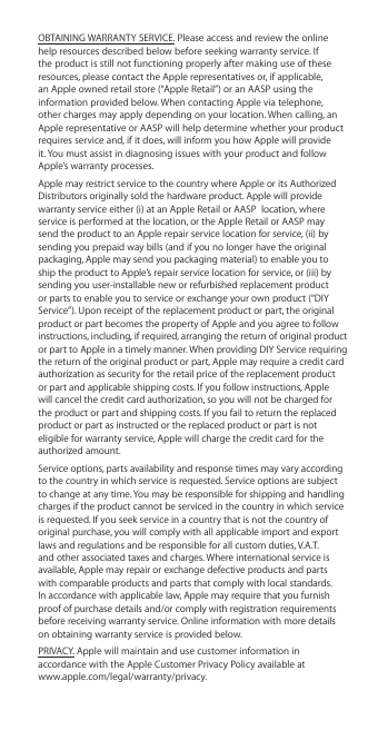 OBTAINING WARRANTY SERVICE. Please access and review the online help resources described below before seeking warranty service. If the product is still not functioning properly after making use of these resources, please contact the Apple representatives or, if applicable, an Apple owned retail store (“Apple Retail”) or an AASP using the information provided below. When contacting Apple via telephone, other charges may apply depending on your location. When calling, an Apple representative or AASP will help determine whether your product requires service and, if it does, will inform you how Apple will provide it. You must assist in diagnosing issues with your product and follow Apple’s warranty processes. Apple may restrict service to the country where Apple or its Authorized Distributors originally sold the hardware product. Apple will provide warranty service either (i) at an Apple Retail or AASP  location, where service is performed at the location, or the Apple Retail or AASP may send the product to an Apple repair service location for service, (ii) by sending you prepaid way bills (and if you no longer have the original packaging, Apple may send you packaging material) to enable you to ship the product to Apple’s repair service location for service, or (iii) by sending you user-installable new or refurbished replacement product or parts to enable you to service or exchange your own product (“DIY Service”). Upon receipt of the replacement product or part, the original product or part becomes the property of Apple and you agree to follow instructions, including, if required, arranging the return of original product or part to Apple in a timely manner. When providing DIY Service requiring the return of the original product or part, Apple may require a credit card authorization as security for the retail price of the replacement product or part and applicable shipping costs. If you follow instructions, Apple will cancel the credit card authorization, so you will not be charged for the product or part and shipping costs. If you fail to return the replaced product or part as instructed or the replaced product or part is not eligible for warranty service, Apple will charge the credit card for the authorized amount. Service options, parts availability and response times may vary according to the country in which service is requested. Service options are subject to change at any time. You may be responsible for shipping and handling charges if the product cannot be serviced in the country in which service is requested. If you seek service in a country that is not the country of original purchase, you will comply with all applicable import and export laws and regulations and be responsible for all custom duties, V.A.T. and other associated taxes and charges. Where international service is available, Apple may repair or exchange defective products and parts with comparable products and parts that comply with local standards. In accordance with applicable law, Apple may require that you furnish proof of purchase details and/or comply with registration requirements before receiving warranty service. Online information with more details on obtaining warranty service is provided below.PRIVACY. Apple will maintain and use customer information in accordance with the Apple Customer Privacy Policy available at  www.apple.com/legal/warranty/privacy. 