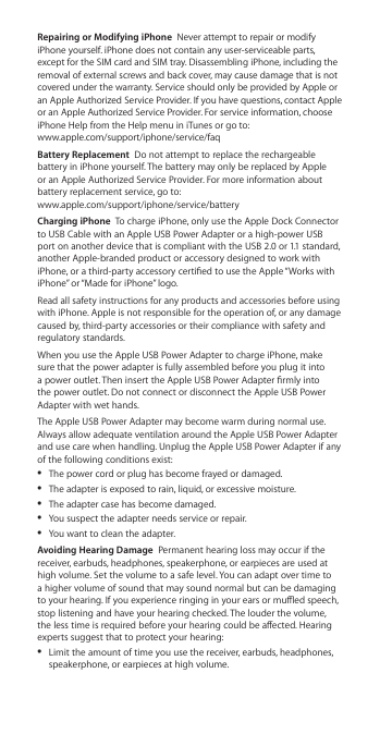 Repairing or Modifying iPhone  Never attempt to repair or modify iPhone yourself. iPhone does not contain any user-serviceable parts, except for the SIM card and SIM tray. Disassembling iPhone, including the removal of external screws and back cover, may cause damage that is not covered under the warranty. Service should only be provided by Apple or an Apple Authorized Service Provider. If you have questions, contact Apple or an Apple Authorized Service Provider. For service information, choose iPhone Help from the Help menu in iTunes or go to:   www.apple.com/support/iphone/service/faq Battery Replacement  Do not attempt to replace the rechargeable battery in iPhone yourself. The battery may only be replaced by Apple or an Apple Authorized Service Provider. For more information about battery replacement service, go to:   www.apple.com/support/iphone/service/batteryCharging iPhone  To charge iPhone, only use the Apple Dock Connector to USB Cable with an Apple USB Power Adapter or a high-power USB port on another device that is compliant with the USB 2.0 or 1.1 standard, another Apple-branded product or accessory designed to work with iPhone, or a third-party accessory certied to use the Apple “Works with iPhone” or “Made for iPhone” logo.Read all safety instructions for any products and accessories before using with iPhone. Apple is not responsible for the operation of, or any damage caused by, third-party accessories or their compliance with safety and regulatory standards.When you use the Apple USB Power Adapter to charge iPhone, make sure that the power adapter is fully assembled before you plug it into a power outlet. Then insert the Apple USB Power Adapter rmly into the power outlet. Do not connect or disconnect the Apple USB Power Adapter with wet hands.The Apple USB Power Adapter may become warm during normal use. Always allow adequate ventilation around the Apple USB Power Adapter and use care when handling. Unplug the Apple USB Power Adapter if any of the following conditions exist:  ÂThe power cord or plug has become frayed or damaged.  ÂThe adapter is exposed to rain, liquid, or excessive moisture.  ÂThe adapter case has become damaged.  ÂYou suspect the adapter needs service or repair.  ÂYou want to clean the adapter. Avoiding Hearing Damage  Permanent hearing loss may occur if the receiver, earbuds, headphones, speakerphone, or earpieces are used at high volume. Set the volume to a safe level. You can adapt over time to a higher volume of sound that may sound normal but can be damaging to your hearing. If you experience ringing in your ears or mued speech, stop listening and have your hearing checked. The louder the volume, the less time is required before your hearing could be aected. Hearing experts suggest that to protect your hearing:  ÂLimit the amount of time you use the receiver, earbuds, headphones, speakerphone, or earpieces at high volume. 