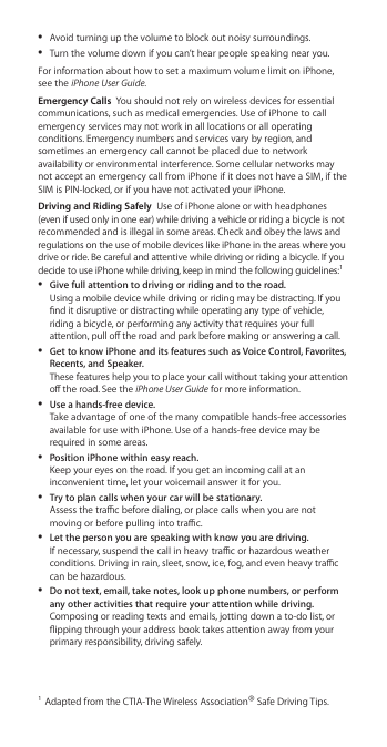  ÂAvoid turning up the volume to block out noisy surroundings.  ÂTurn the volume down if you can’t hear people speaking near you. For information about how to set a maximum volume limit on iPhone, see the iPhone User Guide.Emergency Calls  You should not rely on wireless devices for essential communications, such as medical emergencies. Use of iPhone to call emergency services may not work in all locations or all operating conditions. Emergency numbers and services vary by region, and sometimes an emergency call cannot be placed due to network availability or environmental interference. Some cellular networks may not accept an emergency call from iPhone if it does not have a SIM, if the SIM is PIN-locked, or if you have not activated your iPhone. Driving and Riding Safely  Use of iPhone alone or with headphones (even if used only in one ear) while driving a vehicle or riding a bicycle is not recommended and is illegal in some areas. Check and obey the laws and regulations on the use of mobile devices like iPhone in the areas where you drive or ride. Be careful and attentive while driving or riding a bicycle. If you decide to use iPhone while driving, keep in mind the following guidelines:1 ÂGive full attention to driving or riding and to the road. Using a mobile device while driving or riding may be distracting. If you nd it disruptive or distracting while operating any type of vehicle, riding a bicycle, or performing any activity that requires your full attention, pull o the road and park before making or answering a call. ÂGet to know iPhone and its features such as Voice Control, Favorites, Recents, and Speaker. These features help you to place your call without taking your attention o the road. See the iPhone User Guide for more information. ÂUse a hands-free device. Take advantage of one of the many compatible hands-free accessories available for use with iPhone. Use of a hands-free device may be required in some areas. ÂPosition iPhone within easy reach. Keep your eyes on the road. If you get an incoming call at an inconvenient time, let your voicemail answer it for you. ÂTry to plan calls when your car will be stationary. Assess the trac before dialing, or place calls when you are not moving or before pulling into trac. ÂLet the person you are speaking with know you are driving. If necessary, suspend the call in heavy trac or hazardous weather conditions. Driving in rain, sleet, snow, ice, fog, and even heavy trac can be hazardous. ÂDo not text, email, take notes, look up phone numbers, or perform any other activities that require your attention while driving. Composing or reading texts and emails, jotting down a to-do list, or ipping through your address book takes attention away from your primary responsibility, driving safely.1  Adapted from the CTIA-The Wireless Association® Safe Driving Tips.