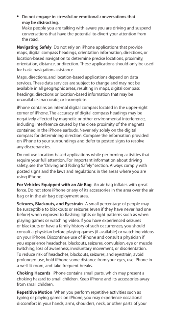  ÂDo not engage in stressful or emotional conversations that  may be distracting.  Make people you are talking with aware you are driving and suspend conversations that have the potential to divert your attention from the road.Navigating Safely  Do not rely on iPhone applications that provide maps, digital compass headings, orientation information, directions, or location-based navigation to determine precise locations, proximity, orientation, distance, or direction. These applications should only be used for basic navigation assistance.Maps, directions, and location-based applications depend on data services. These data services are subject to change and may not be available in all geographic areas, resulting in maps, digital compass headings, directions or location-based information that may be unavailable, inaccurate, or incomplete. iPhone contains an internal digital compass located in the upper-right corner of iPhone. The accuracy of digital compass headings may be negatively aected by magnetic or other environmental interference, including interference caused by the close proximity of the magnets contained in the iPhone earbuds. Never rely solely on the digital compass for determining direction. Compare the information provided on iPhone to your surroundings and defer to posted signs to resolve any discrepancies.Do not use location-based applications while performing activities that require your full attention. For important information about driving safety, see the “Driving and Riding Safely” section. Always comply with posted signs and the laws and regulations in the areas where you are using iPhone. For Vehicles Equipped with an Air Bag  An air bag inates with great force. Do not store iPhone or any of its accessories in the area over the air bag or in the air bag deployment area.Seizures, Blackouts, and Eyestrain  A small percentage of people may be susceptible to blackouts or seizures (even if they have never had one before) when exposed to ashing lights or light patterns such as when playing games or watching video. If you have experienced seizures or blackouts or have a family history of such occurrences, you should consult a physician before playing games (if available) or watching videos on your iPhone. Discontinue use of iPhone and consult a physician if you experience headaches, blackouts, seizures, convulsion, eye or muscle twitching, loss of awareness, involuntary movement, or disorientation. To reduce risk of headaches, blackouts, seizures, and eyestrain, avoid prolonged use, hold iPhone some distance from your eyes, use iPhone in a well lit room, and take frequent breaks. Choking Hazards  iPhone contains small parts, which may present a choking hazard to small children. Keep iPhone and its accessories away from small children.Repetitive Motion  When you perform repetitive activities such as typing or playing games on iPhone, you may experience occasional discomfort in your hands, arms, shoulders, neck, or other parts of your 
