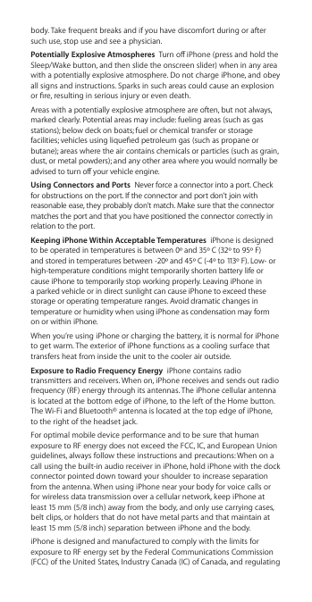 body. Take frequent breaks and if you have discomfort during or after such use, stop use and see a physician.Potentially Explosive Atmospheres  Turn o iPhone (press and hold the Sleep/Wake button, and then slide the onscreen slider) when in any area with a potentially explosive atmosphere. Do not charge iPhone, and obey all signs and instructions. Sparks in such areas could cause an explosion or re, resulting in serious injury or even death.Areas with a potentially explosive atmosphere are often, but not always, marked clearly. Potential areas may include: fueling areas (such as gas stations); below deck on boats; fuel or chemical transfer or storage facilities; vehicles using liqueed petroleum gas (such as propane or butane); areas where the air contains chemicals or particles (such as grain, dust, or metal powders); and any other area where you would normally be advised to turn o your vehicle engine.Using Connectors and Ports  Never force a connector into a port. Check for obstructions on the port. If the connector and port don’t join with reasonable ease, they probably don’t match. Make sure that the connector matches the port and that you have positioned the connector correctly in relation to the port.Keeping iPhone Within Acceptable Temperatures  iPhone is designed to be operated in temperatures is between 0º and 35º C (32º to 95º F) and stored in temperatures between -20º and 45º C (-4º to 113º F). Low- or high-temperature conditions might temporarily shorten battery life or cause iPhone to temporarily stop working properly. Leaving iPhone in a parked vehicle or in direct sunlight can cause iPhone to exceed these storage or operating temperature ranges. Avoid dramatic changes in temperature or humidity when using iPhone as condensation may form on or within iPhone.When you’re using iPhone or charging the battery, it is normal for iPhone to get warm. The exterior of iPhone functions as a cooling surface that transfers heat from inside the unit to the cooler air outside.Exposure to Radio Frequency Energy  iPhone contains radio transmitters and receivers. When on, iPhone receives and sends out radio frequency (RF) energy through its antennas. The iPhone cellular antenna is located at the bottom edge of iPhone, to the left of the Home button. The Wi-Fi and Bluetooth® antenna is located at the top edge of iPhone, to the right of the headset jack. For optimal mobile device performance and to be sure that human exposure to RF energy does not exceed the FCC, IC, and European Union guidelines, always follow these instructions and precautions: When on a call using the built-in audio receiver in iPhone, hold iPhone with the dock connector pointed down toward your shoulder to increase separation from the antenna. When using iPhone near your body for voice calls or for wireless data transmission over a cellular network, keep iPhone at least 15 mm (5/8 inch) away from the body, and only use carrying cases, belt clips, or holders that do not have metal parts and that maintain at least 15 mm (5/8 inch) separation between iPhone and the body. iPhone is designed and manufactured to comply with the limits for exposure to RF energy set by the Federal Communications Commission (FCC) of the United States, Industry Canada (IC) of Canada, and regulating 