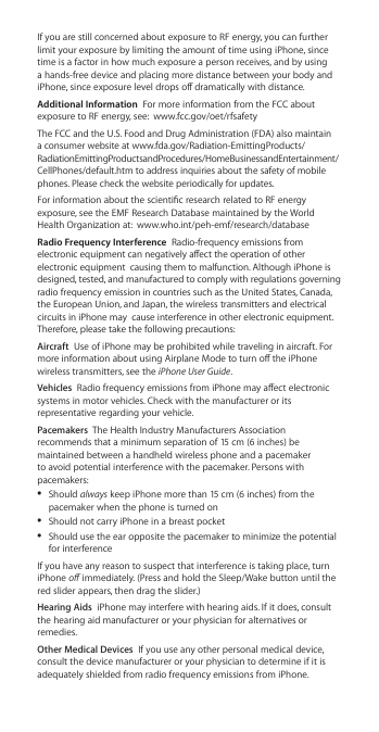 If you are still concerned about exposure to RF energy, you can further limit your exposure by limiting the amount of time using iPhone, since time is a factor in how much exposure a person receives, and by using a hands-free device and placing more distance between your body and iPhone, since exposure level drops o dramatically with distance.Additional Information  For more information from the FCC about exposure to RF energy, see:  www.fcc.gov/oet/rfsafetyThe FCC and the U.S. Food and Drug Administration (FDA) also maintain a consumer website at www.fda.gov/Radiation-EmittingProducts/RadiationEmittingProductsandProcedures/HomeBusinessandEntertainment/CellPhones/default.htm to address inquiries about the safety of mobile phones. Please check the website periodically for updates.For information about the scientic research related to RF energy exposure, see the EMF Research Database maintained by the World Health Organization at:  www.who.int/peh-emf/research/databaseRadio Frequency Interference  Radio-frequency emissions from electronic equipment can negatively aect the operation of other electronic equipment  causing them to malfunction. Although iPhone is designed, tested, and manufactured to comply with regulations governing radio frequency emission in countries such as the United States, Canada, the European Union, and Japan, the wireless transmitters and electrical circuits in iPhone may  cause interference in other electronic equipment. Therefore, please take the following precautions:Aircraft  Use of iPhone may be prohibited while traveling in aircraft. For more information about using Airplane Mode to turn o the iPhone wireless transmitters, see the iPhone User Guide.Vehicles  Radio frequency emissions from iPhone may aect electronic systems in motor vehicles. Check with the manufacturer or its representative regarding your vehicle.Pacemakers  The Health Industry Manufacturers Association recommends that a minimum separation of 15 cm (6 inches) be maintained between a handheld wireless phone and a pacemaker to avoid potential interference with the pacemaker. Persons with pacemakers: ÂShould always keep iPhone more than 15 cm (6 inches) from the pacemaker when the phone is turned on ÂShould not carry iPhone in a breast pocket ÂShould use the ear opposite the pacemaker to minimize the potential for interferenceIf you have any reason to suspect that interference is taking place, turn iPhone o immediately. (Press and hold the Sleep/Wake button until the red slider appears, then drag the slider.)Hearing Aids  iPhone may interfere with hearing aids. If it does, consult the hearing aid manufacturer or your physician for alternatives or remedies.Other Medical Devices  If you use any other personal medical device, consult the device manufacturer or your physician to determine if it is adequately shielded from radio frequency emissions from iPhone.