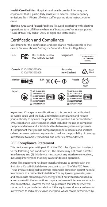 Health Care Facilities  Hospitals and health care facilities may use equipment that is particularly sensitive to external radio frequency emissions. Turn iPhone o when sta or posted signs instruct you to do so.Blasting Areas and Posted Facilities  To avoid interfering with blasting operations, turn o iPhone when in a “blasting area” or in areas posted “Turn o two-way radio.” Obey all signs and instructions.Certication and ComplianceSee iPhone for the certication and compliance marks specic to that device. To view, choose Settings &gt; General &gt; About &gt; Regulatory. U.S. FCC ID: BCG-E2380A FCC ID: BCG-E2380BSingaporeCanada IC ID: 579C-E2380A IC ID: 579C-E2380BAustralia/ New Zealand    Mexico E.U. Russia    JapanAD 10-0008 20220 2X Y10671311202MW10671311202WW10671312202WW10671311202G Z106 71311       AD 10-0009 20220 2X Y10671321202MW10671321202WW10671322202WW10671321202G Z106 71321 Important:  Changes or modications to this product not authorized by Apple could void the EMC and wireless compliance and negate your authority to operate the product. This product has demonstrated EMC compliance under conditions that included the use of compliant peripheral devices and shielded cables between system components. It is important that you use compliant peripheral devices and shielded cables between system components to reduce the possibility of causing interference to radios, televisions, and other electronic devices.FCC Compliance Statement This device complies with part 15 of the FCC rules. Operation is subject to the following two conditions: (1) this device may not cause harmful interference, and (2) this device must accept any interference received, including interference that may cause undesired operation.Note:  This equipment has been tested and found to comply with the limits for a Class B digital device, pursuant to part 15 of the FCC Rules. These limits are designed to provide reasonable protection against harmful interference in a residential installation. This equipment generates, uses and can radiate radio frequency energy and, if not installed and used in accordance with the instructions, may cause harmful interference to radio communications. However, there is no guarantee that interference will not occur in a particular installation. If this equipment does cause harmful interference to radio or television reception, which can be determined by 