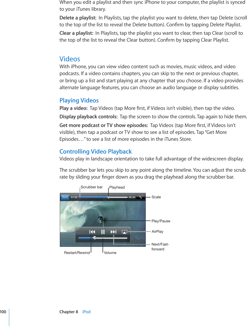 When you edit a playlist and then sync iPhone to your computer, the playlist is synced to your iTunes library.Delete a playlist:  In Playlists, tap the playlist you want to delete, then tap Delete (scroll VQVJGVQRQHVJGNKUVVQTGXGCNVJG&amp;GNGVGDWVVQP%QP°TOD[VCRRKPI&amp;GNGVG2NC[NKUVClear a playlist:  In Playlists, tap the playlist you want to clear, then tap Clear (scroll to VJGVQRQHVJGNKUVVQTGXGCNVJG%NGCTDWVVQP%QP°TOD[VCRRKPI%NGCT2NC[NKUVVideosWith iPhone, you can view video content such as movies, music videos, and video podcasts. If a video contains chapters, you can skip to the next or previous chapter, or bring up a list and start playing at any chapter that you choose. If a video provides alternate language features, you can choose an audio language or display subtitles.Playing VideosPlay a video:  6CR8KFGQUVCR/QTG°TUVKH8KFGQUKUP¨VXKUKDNGVJGPVCRVJGXKFGQDisplay playback controls:  Tap the screen to show the controls. Tap again to hide them.Get more podcast or TV show episodes:  6CR8KFGQUVCR/QTG°TUVKH8KFGQUKUP¨Vvisible), then tap a podcast or TV show to see a list of episodes. Tap “Get More Episodes…” to see a list of more episodes in the iTunes Store.Controlling Video PlaybackVideos play in landscape orientation to take full advantage of the widescreen display.The scrubber bar lets you skip to any point along the timeline. You can adjust the scrub TCVGD[UNKFKPI[QWT°PIGTFQYPCU[QWFTCIVJGRNC[JGCFCNQPIVJGUETWDDGTDCT7SH`OLHK:JY\IILYIHY7SH`7H\ZL5L_[-HZ[MVY^HYK:JHSL9LZ[HY[9L^PUK =VS\TL(PY7SH`100 Chapter 8    iPod