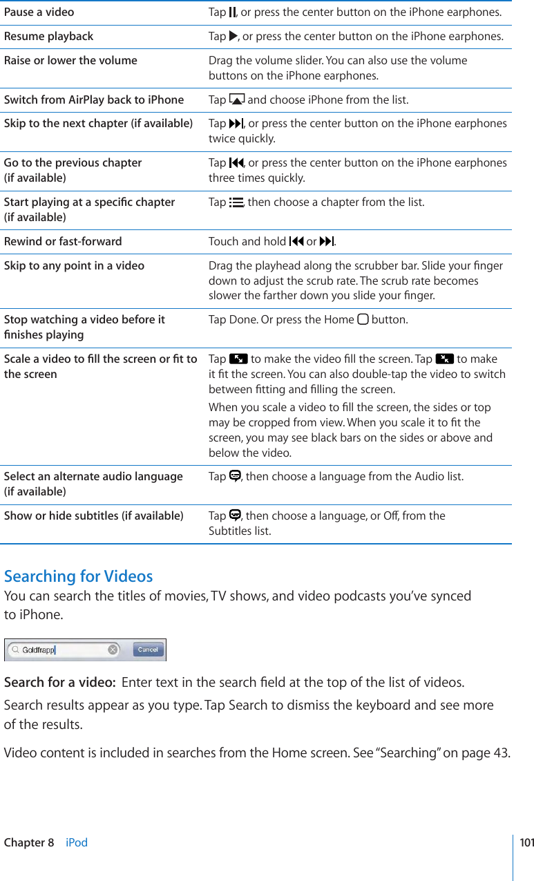 Pause a video Tap  , or press the center button on the iPhone earphones.Resume playback Tap  , or press the center button on the iPhone earphones.Raise or lower the volume Drag the volume slider. You can also use the volume buttons on the iPhone earphones.Switch from AirPlay back to iPhone Tap   and choose iPhone from the list.Skip to the next chapter (if available) Tap  , or press the center button on the iPhone earphones twice quickly.Go to the previous chapter  (if available)Tap  , or press the center button on the iPhone earphones three times quickly.5VCTVRNC[KPICVCURGEK°EEJCRVGT (if available)Tap  , then choose a chapter from the list.Rewind or fast-forward Touch and hold   or  .Skip to any point in a video &amp;TCIVJGRNC[JGCFCNQPIVJGUETWDDGTDCT5NKFG[QWT°PIGTdown to adjust the scrub rate. The scrub rate becomes UNQYGTVJGHCTVJGTFQYP[QWUNKFG[QWT°PIGTStop watching a video before it °PKUJGURNC[KPITap Done. Or press the Home   button.5ECNGCXKFGQVQ°NNVJGUETGGPQT°VVQthe screenTap  VQOCMGVJGXKFGQ°NNVJGUETGGP6CR  to make KV°VVJGUETGGP;QWECPCNUQFQWDNGVCRVJGXKFGQVQUYKVEJDGVYGGP°VVKPICPF°NNKPIVJGUETGGP9JGP[QWUECNGCXKFGQVQ°NNVJGUETGGPVJGUKFGUQTVQROC[DGETQRRGFHTQOXKGY9JGP[QWUECNGKVVQ°VVJGscreen, you may see black bars on the sides or above and below the video.Select an alternate audio language  (if available)Tap  , then choose a language from the Audio list.Show or hide subtitles (if available) Tap  VJGPEJQQUGCNCPIWCIGQT1ÒHTQOVJG Subtitles list.Searching for VideosYou can search the titles of movies, TV shows, and video podcasts you’ve synced  to iPhone.Search for a video:  &apos;PVGTVGZVKPVJGUGCTEJ°GNFCVVJGVQRQHVJGNKUVQHXKFGQUSearch results appear as you type. Tap Search to dismiss the keyboard and see more  of the results.Video content is included in searches from the Home screen. See “Searching” on page 43.101Chapter 8    iPod