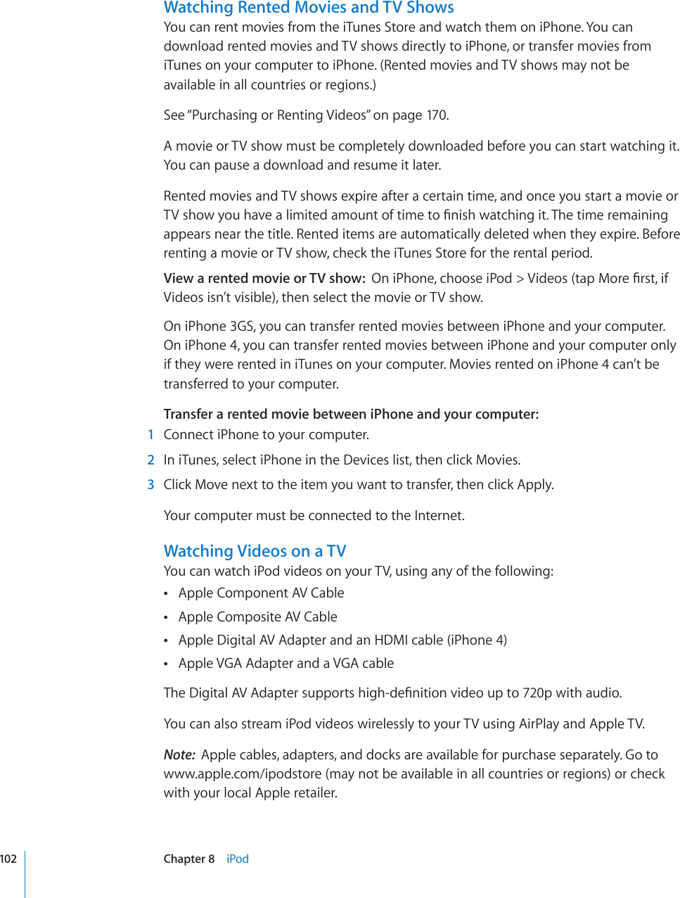 Watching Rented Movies and TV ShowsYou can rent movies from the iTunes Store and watch them on iPhone. You can download rented movies and TV shows directly to iPhone, or transfer movies from iTunes on your computer to iPhone. (Rented movies and TV shows may not be available in all countries or regions.)See “Purchasing or Renting Videos” on page 170.A movie or TV show must be completely downloaded before you can start watching it. You can pause a download and resume it later. Rented movies and TV shows expire after a certain time, and once you start a movie or 68UJQY[QWJCXGCNKOKVGFCOQWPVQHVKOGVQ°PKUJYCVEJKPIKV6JGVKOGTGOCKPKPIappears near the title. Rented items are automatically deleted when they expire. Before renting a movie or TV show, check the iTunes Store for the rental period.View a rented movie or TV show:  1PK2JQPGEJQQUGK2QF 8KFGQUVCR/QTG°TUVKHVideos isn’t visible), then select the movie or TV show.On iPhone 3GS, you can transfer rented movies between iPhone and your computer. On iPhone 4, you can transfer rented movies between iPhone and your computer only if they were rented in iTunes on your computer. Movies rented on iPhone 4 can’t be transferred to your computer.Transfer a rented movie between iPhone and your computer:    1  Connect iPhone to your computer.  2  In iTunes, select iPhone in the Devices list, then click Movies.  3  Click Move next to the item you want to transfer, then click Apply.Your computer must be connected to the Internet.Watching Videos on a TVYou can watch iPod videos on your TV, using any of the following:Apple Component AV Cable Apple Composite AV Cable Apple Digital AV Adapter and an HDMI cable (iPhone 4) Apple VGA Adapter and a VGA cable 6JG&amp;KIKVCN#8#FCRVGTUWRRQTVUJKIJFG°PKVKQPXKFGQWRVQRYKVJCWFKQYou can also stream iPod videos wirelessly to your TV using AirPlay and Apple TV.Note:  Apple cables, adapters, and docks are available for purchase separately. Go to www.apple.com/ipodstore (may not be available in all countries or regions) or check with your local Apple retailer.102 Chapter 8    iPod