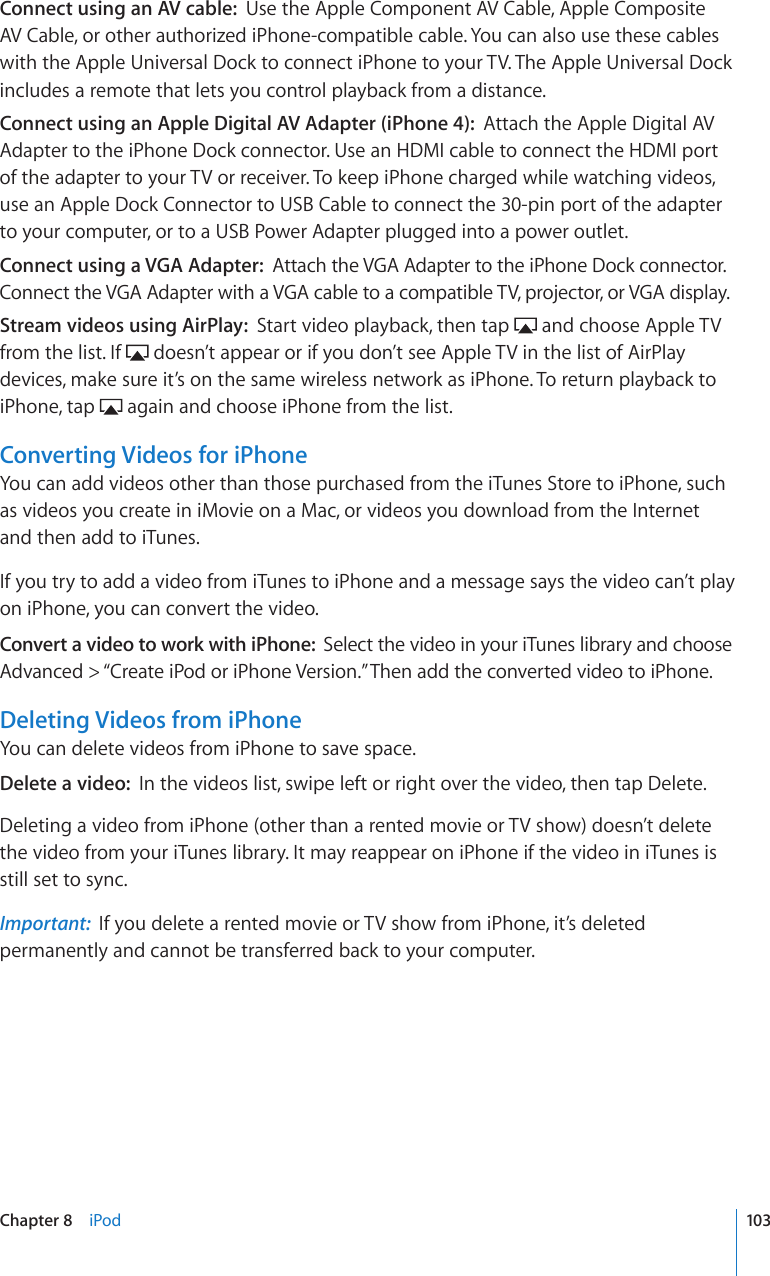 Connect using an AV cable:  Use the Apple Component AV Cable, Apple Composite AV Cable, or other authorized iPhone-compatible cable. You can also use these cables with the Apple Universal Dock to connect iPhone to your TV. The Apple Universal Dock includes a remote that lets you control playback from a distance. Connect using an Apple Digital AV Adapter (iPhone 4):  Attach the Apple Digital AV Adapter to the iPhone Dock connector. Use an HDMI cable to connect the HDMI port of the adapter to your TV or receiver. To keep iPhone charged while watching videos, use an Apple Dock Connector to USB Cable to connect the 30-pin port of the adapter to your computer, or to a USB Power Adapter plugged into a power outlet.Connect using a VGA Adapter:  Attach the VGA Adapter to the iPhone Dock connector. Connect the VGA Adapter with a VGA cable to a compatible TV, projector, or VGA display.Stream videos using AirPlay:  Start video playback, then tap   and choose Apple TV from the list. If   doesn’t appear or if you don’t see Apple TV in the list of AirPlay devices, make sure it’s on the same wireless network as iPhone. To return playback to iPhone, tap   again and choose iPhone from the list.Converting Videos for iPhoneYou can add videos other than those purchased from the iTunes Store to iPhone, such as videos you create in iMovie on a Mac, or videos you download from the Internet and then add to iTunes.If you try to add a video from iTunes to iPhone and a message says the video can’t play on iPhone, you can convert the video.Convert a video to work with iPhone:  Select the video in your iTunes library and choose Advanced &gt; “Create iPod or iPhone Version.” Then add the converted video to iPhone.Deleting Videos from iPhoneYou can delete videos from iPhone to save space.Delete a video:  In the videos list, swipe left or right over the video, then tap Delete.Deleting a video from iPhone (other than a rented movie or TV show) doesn’t delete the video from your iTunes library. It may reappear on iPhone if the video in iTunes is still set to sync.Important:  If you delete a rented movie or TV show from iPhone, it’s deleted permanently and cannot be transferred back to your computer.103Chapter 8    iPod