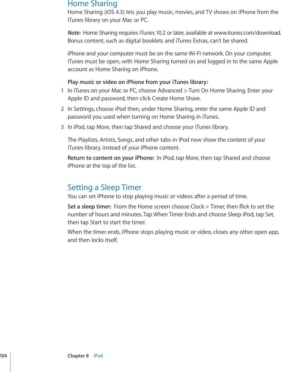 Home SharingHome Sharing (iOS 4.3) lets you play music, movies, and TV shows on iPhone from the iTunes library on your Mac or PC. Note:  Home Sharing requires iTunes 10.2 or later, available at www.itunes.com/download. Bonus content, such as digital booklets and iTunes Extras, can’t be shared.iPhone and your computer must be on the same Wi-Fi network. On your computer, iTunes must be open, with Home Sharing turned on and logged in to the same Apple account as Home Sharing on iPhone. Play music or video on iPhone from your iTunes library:  1  In iTunes on your Mac or PC, choose Advanced &gt; Turn On Home Sharing. Enter your Apple ID and password, then click Create Home Share.  2  In Settings, choose iPod then, under Home Sharing, enter the same Apple ID and password you used when turning on Home Sharing in iTunes.  3  In iPod, tap More, then tap Shared and choose your iTunes library.The Playlists, Artists, Songs, and other tabs in iPod now show the content of your iTunes library, instead of your iPhone content. Return to content on your iPhone:  In iPod, tap More, then tap Shared and choose iPhone at the top of the list.Setting a Sleep TimerYou can set iPhone to stop playing music or videos after a period of time.Set a sleep timer:  (TQOVJG*QOGUETGGPEJQQUG%NQEM 6KOGTVJGP±KEMVQUGVVJGnumber of hours and minutes. Tap When Timer Ends and choose Sleep iPod, tap Set, then tap Start to start the timer.When the timer ends, iPhone stops playing music or video, closes any other open app, and then locks itself.104 Chapter 8    iPod