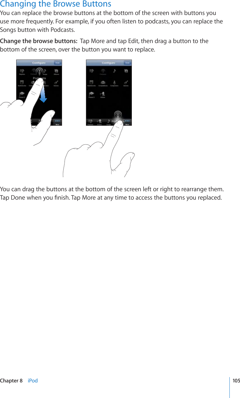 Changing the Browse ButtonsYou can replace the browse buttons at the bottom of the screen with buttons you use more frequently. For example, if you often listen to podcasts, you can replace the Songs button with Podcasts.Change the browse buttons:  Tap More and tap Edit, then drag a button to the bottom of the screen, over the button you want to replace.You can drag the buttons at the bottom of the screen left or right to rearrange them. 6CR&amp;QPGYJGP[QW°PKUJ6CR/QTGCVCP[VKOGVQCEEGUUVJGDWVVQPU[QWTGRNCEGF105Chapter 8    iPod