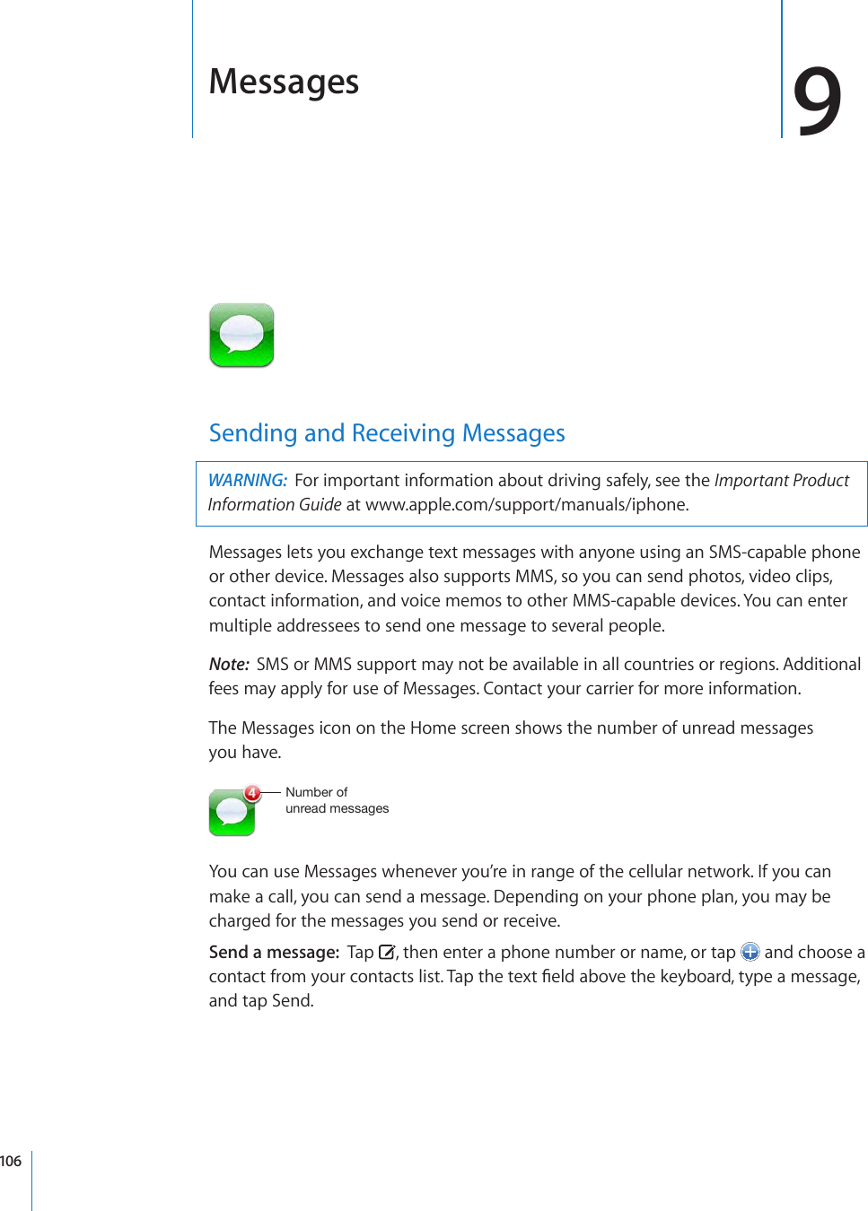 Messages 9Sending and Receiving MessagesWARNING:  For important information about driving safely, see the Important Product Information Guide at www.apple.com/support/manuals/iphone.Messages lets you exchange text messages with anyone using an SMS-capable phone or other device. Messages also supports MMS, so you can send photos, video clips, contact information, and voice memos to other MMS-capable devices. You can enter multiple addressees to send one message to several people.Note:  SMS or MMS support may not be available in all countries or regions. Additional fees may apply for use of Messages. Contact your carrier for more information.The Messages icon on the Home screen shows the number of unread messages  you have.5\TILYVM\UYLHKTLZZHNLZYou can use Messages whenever you’re in range of the cellular network. If you can make a call, you can send a message. Depending on your phone plan, you may be charged for the messages you send or receive. Send a message:  Tap  , then enter a phone number or name, or tap   and choose a EQPVCEVHTQO[QWTEQPVCEVUNKUV6CRVJGVGZV°GNFCDQXGVJGMG[DQCTFV[RGCOGUUCIGand tap Send.106