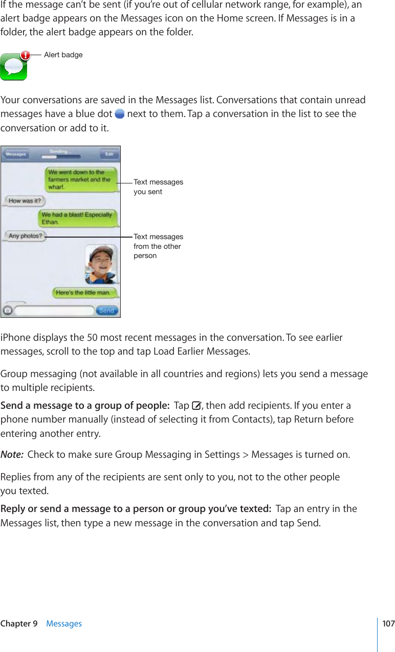 If the message can’t be sent (if you’re out of cellular network range, for example), an alert badge appears on the Messages icon on the Home screen. If Messages is in a folder, the alert badge appears on the folder.(SLY[IHKNLYour conversations are saved in the Messages list. Conversations that contain unread messages have a blue dot   next to them. Tap a conversation in the list to see the conversation or add to it.;L_[TLZZHNLZ`V\ZLU[;L_[TLZZHNLZMYVT[OLV[OLYWLYZVUiPhone displays the 50 most recent messages in the conversation. To see earlier messages, scroll to the top and tap Load Earlier Messages.Group messaging (not available in all countries and regions) lets you send a message to multiple recipients. Send a message to a group of people:  Tap  , then add recipients. If you enter a phone number manually (instead of selecting it from Contacts), tap Return before entering another entry.Note:  Check to make sure Group Messaging in Settings &gt; Messages is turned on.Replies from any of the recipients are sent only to you, not to the other people  you texted.Reply or send a message to a person or group you’ve texted:  Tap an entry in the Messages list, then type a new message in the conversation and tap Send.107Chapter 9    Messages