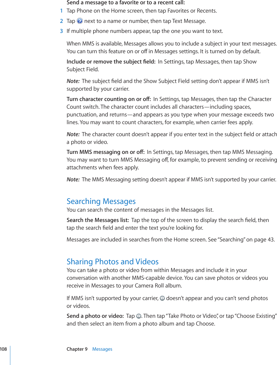 Send a message to a favorite or to a recent call:    1  Tap Phone on the Home screen, then tap Favorites or Recents.  2  Tap   next to a name or number, then tap Text Message.  3  If multiple phone numbers appear, tap the one you want to text.When MMS is available, Messages allows you to include a subject in your text messages. ;QWECPVWTPVJKUHGCVWTGQPQTQÒKP/GUUCIGUUGVVKPIU+VKUVWTPGFQPD[FGHCWNV+PENWFGQTTGOQXGVJGUWDLGEV°GNFIn Settings, tap Messages, then tap Show  Subject Field.Note:  6JGUWDLGEV°GNFCPFVJG5JQY5WDLGEV(KGNFUGVVKPIFQP¨VCRRGCTKH//5KUP¨Vsupported by your carrier.6WTPEJCTCEVGTEQWPVKPIQPQTQÒIn Settings, tap Messages, then tap the Character Count switch. The character count includes all characters—including spaces, punctuation, and returns—and appears as you type when your message exceeds two lines. You may want to count characters, for example, when carrier fees apply.Note:  6JGEJCTCEVGTEQWPVFQGUP¨VCRRGCTKH[QWGPVGTVGZVKPVJGUWDLGEV°GNFQTCVVCEJa photo or video.6WTP//5OGUUCIKPIQPQTQÒIn Settings, tap Messages, then tap MMS Messaging. ;QWOC[YCPVVQVWTP//5/GUUCIKPIQÒHQTGZCORNGVQRTGXGPVUGPFKPIQTTGEGKXKPIattachments when fees apply.Note:  The MMS Messaging setting doesn’t appear if MMS isn’t supported by your carrier.Searching MessagesYou can search the content of messages in the Messages list.Search the Messages list:  6CRVJGVQRQHVJGUETGGPVQFKURNC[VJGUGCTEJ°GNFVJGPVCRVJGUGCTEJ°GNFCPFGPVGTVJGVGZV[QW¨TGNQQMKPIHQTMessages are included in searches from the Home screen. See “Searching” on page 43.Sharing Photos and VideosYou can take a photo or video from within Messages and include it in your conversation with another MMS-capable device. You can save photos or videos you receive in Messages to your Camera Roll album.If MMS isn’t supported by your carrier,   doesn’t appear and you can’t send photos  or videos. Send a photo or video:  Tap  . Then tap “Take Photo or Video”, or tap “Choose Existing” and then select an item from a photo album and tap Choose.108 Chapter 9    Messages