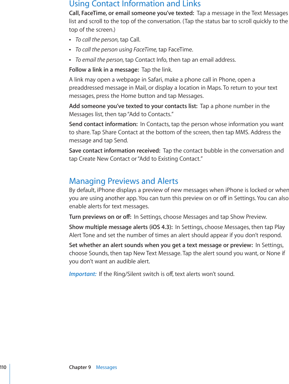 Using Contact Information and LinksCall, FaceTime, or email someone you’ve texted:  Tap a message in the Text Messages list and scroll to the top of the conversation. (Tap the status bar to scroll quickly to the top of the screen.) To call the person, tap Call. To call the person using FaceTime, tap FaceTime. To email the person, tap Contact Info, then tap an email address.Follow a link in a message:  Tap the link.A link may open a webpage in Safari, make a phone call in Phone, open a preaddressed message in Mail, or display a location in Maps. To return to your text messages, press the Home button and tap Messages.Add someone you’ve texted to your contacts list:  Tap a phone number in the Messages list, then tap “Add to Contacts.”Send contact information:  In Contacts, tap the person whose information you want to share. Tap Share Contact at the bottom of the screen, then tap MMS. Address the message and tap Send.Save contact information received:  Tap the contact bubble in the conversation and tap Create New Contact or “Add to Existing Contact.”Managing Previews and AlertsBy default, iPhone displays a preview of new messages when iPhone is locked or when [QWCTGWUKPICPQVJGTCRR;QWECPVWTPVJKURTGXKGYQPQTQÒKP5GVVKPIU;QWECPCNUQenable alerts for text messages.6WTPRTGXKGYUQPQTQÒIn Settings, choose Messages and tap Show Preview.Show multiple message alerts (iOS 4.3):  In Settings, choose Messages, then tap Play Alert Tone and set the number of times an alert should appear if you don’t respond.Set whether an alert sounds when you get a text message or preview:  In Settings, choose Sounds, then tap New Text Message. Tap the alert sound you want, or None if you don’t want an audible alert.Important:  +HVJG4KPI5KNGPVUYKVEJKUQÒVGZVCNGTVUYQP¨VUQWPF110 Chapter 9    Messages