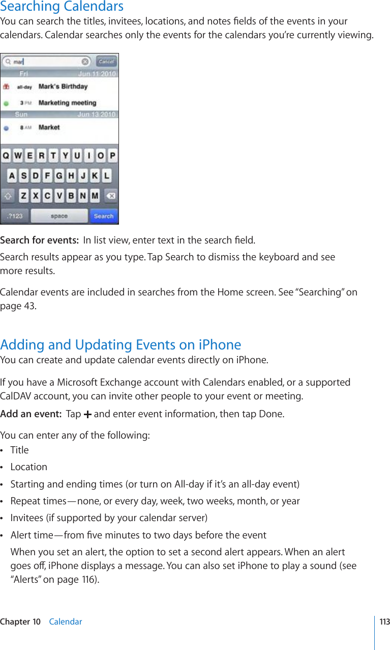 Searching Calendars;QWECPUGCTEJVJGVKVNGUKPXKVGGUNQECVKQPUCPFPQVGU°GNFUQHVJGGXGPVUKP[QWTcalendars. Calendar searches only the events for the calendars you’re currently viewing.Search for events:  +PNKUVXKGYGPVGTVGZVKPVJGUGCTEJ°GNFSearch results appear as you type. Tap Search to dismiss the keyboard and see  more results.Calendar events are included in searches from the Home screen. See “Searching” on page 43.Adding and Updating Events on iPhoneYou can create and update calendar events directly on iPhone.If you have a Microsoft Exchange account with Calendars enabled, or a supported CalDAV account, you can invite other people to your event or meeting.Add an event:  Tap   and enter event information, then tap Done.You can enter any of the following:Title Location Starting and ending times (or turn on All-day if it’s an all-day event) Repeat times—none, or every day, week, two weeks, month, or year Invitees (if supported by your calendar server) #NGTVVKOG¤HTQO°XGOKPWVGUVQVYQFC[UDGHQTGVJGGXGPV When you set an alert, the option to set a second alert appears. When an alert IQGUQÒK2JQPGFKURNC[UCOGUUCIG;QWECPCNUQUGVK2JQPGVQRNC[CUQWPFUGG“Alerts” on page 116 ).113Chapter 10    Calendar