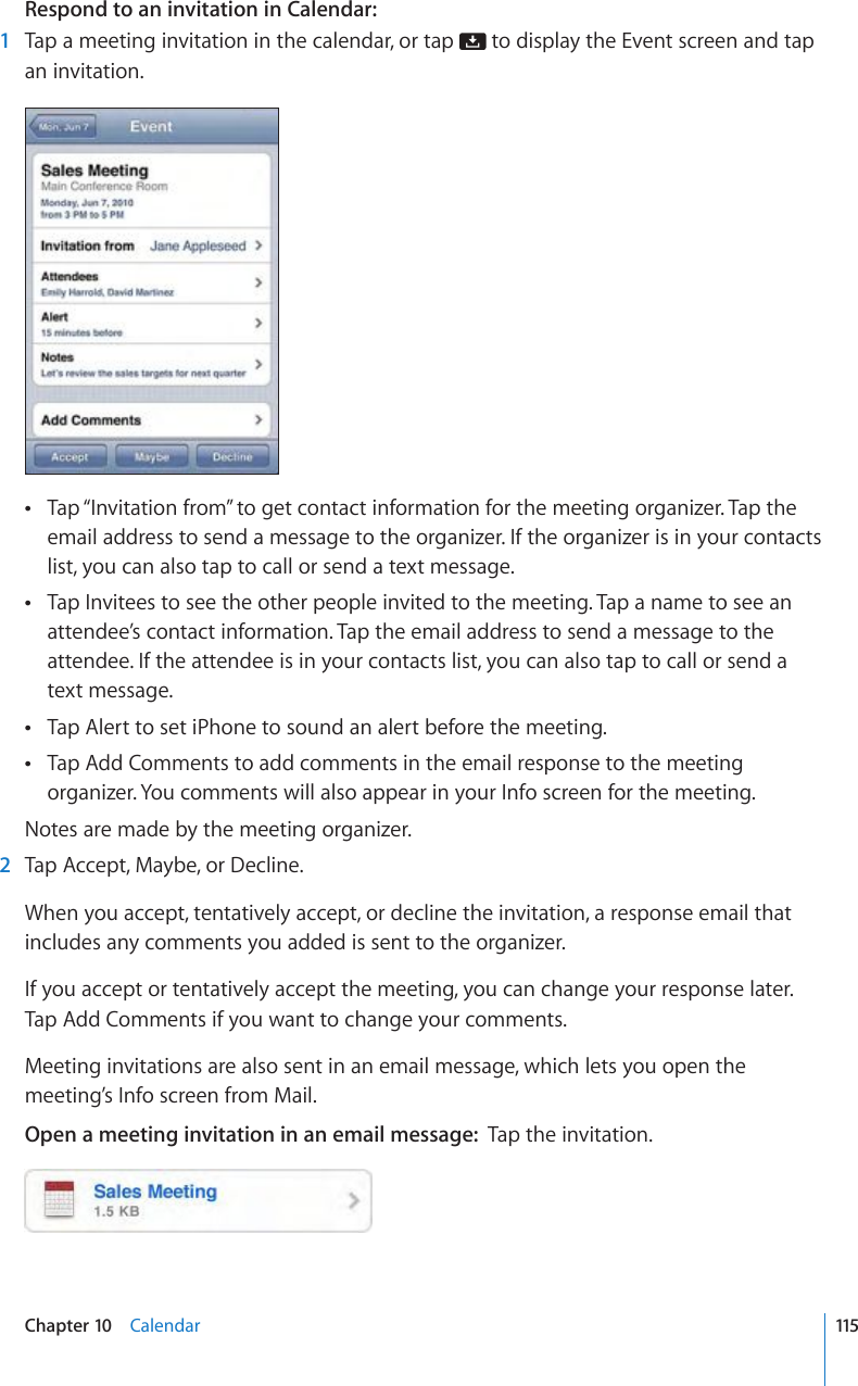 Respond to an invitation in Calendar:  1  Tap a meeting invitation in the calendar, or tap   to display the Event screen and tap an invitation.Tap “Invitation from” to get contact information for the meeting organizer. Tap the  email address to send a message to the organizer. If the organizer is in your contacts list, you can also tap to call or send a text message.Tap Invitees to see the other people invited to the meeting. Tap a name to see an  attendee’s contact information. Tap the email address to send a message to the attendee. If the attendee is in your contacts list, you can also tap to call or send a text message.Tap Alert to set iPhone to sound an alert before the meeting. Tap Add Comments to add comments in the email response to the meeting  organizer. You comments will also appear in your Info screen for the meeting.Notes are made by the meeting organizer.  2  Tap Accept, Maybe, or Decline.When you accept, tentatively accept, or decline the invitation, a response email that includes any comments you added is sent to the organizer.If you accept or tentatively accept the meeting, you can change your response later. Tap Add Comments if you want to change your comments.Meeting invitations are also sent in an email message, which lets you open the meeting’s Info screen from Mail.Open a meeting invitation in an email message:  Tap the invitation.115Chapter 10    Calendar