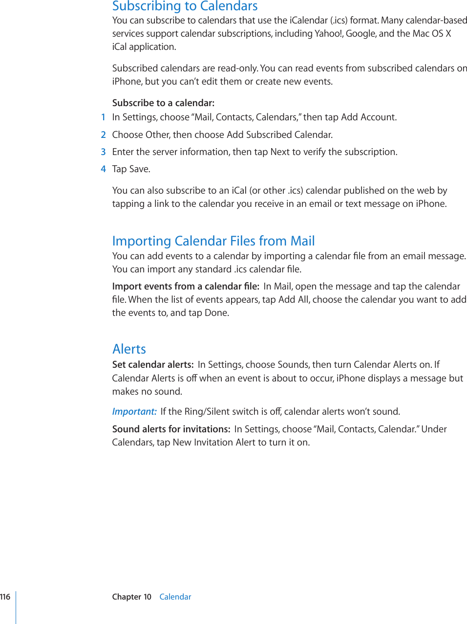 Subscribing to CalendarsYou can subscribe to calendars that use the iCalendar (.ics) format. Many calendar-based services support calendar subscriptions, including Yahoo!, Google, and the Mac OS X  iCal application.Subscribed calendars are read-only. You can read events from subscribed calendars on iPhone, but you can’t edit them or create new events.Subscribe to a calendar:    1  In Settings, choose “Mail, Contacts, Calendars,” then tap Add Account.  2  Choose Other, then choose Add Subscribed Calendar.  3  Enter the server information, then tap Next to verify the subscription.  4  Tap Save.You can also subscribe to an iCal (or other .ics) calendar published on the web by tapping a link to the calendar you receive in an email or text message on iPhone.Importing Calendar Files from Mail;QWECPCFFGXGPVUVQCECNGPFCTD[KORQTVKPICECNGPFCT°NGHTQOCPGOCKNOGUUCIG;QWECPKORQTVCP[UVCPFCTFKEUECNGPFCT°NG+ORQTVGXGPVUHTQOCECNGPFCT°NGIn Mail, open the message and tap the calendar °NG9JGPVJGNKUVQHGXGPVUCRRGCTUVCR#FF#NNEJQQUGVJGECNGPFCT[QWYCPVVQCFFthe events to, and tap Done.AlertsSet calendar alerts:  In Settings, choose Sounds, then turn Calendar Alerts on. If %CNGPFCT#NGTVUKUQÒYJGPCPGXGPVKUCDQWVVQQEEWTK2JQPGFKURNC[UCOGUUCIGDWVmakes no sound.Important:  +HVJG4KPI5KNGPVUYKVEJKUQÒECNGPFCTCNGTVUYQP¨VUQWPFSound alerts for invitations:  In Settings, choose “Mail, Contacts, Calendar.” Under Calendars, tap New Invitation Alert to turn it on.116 Chapter 10    Calendar