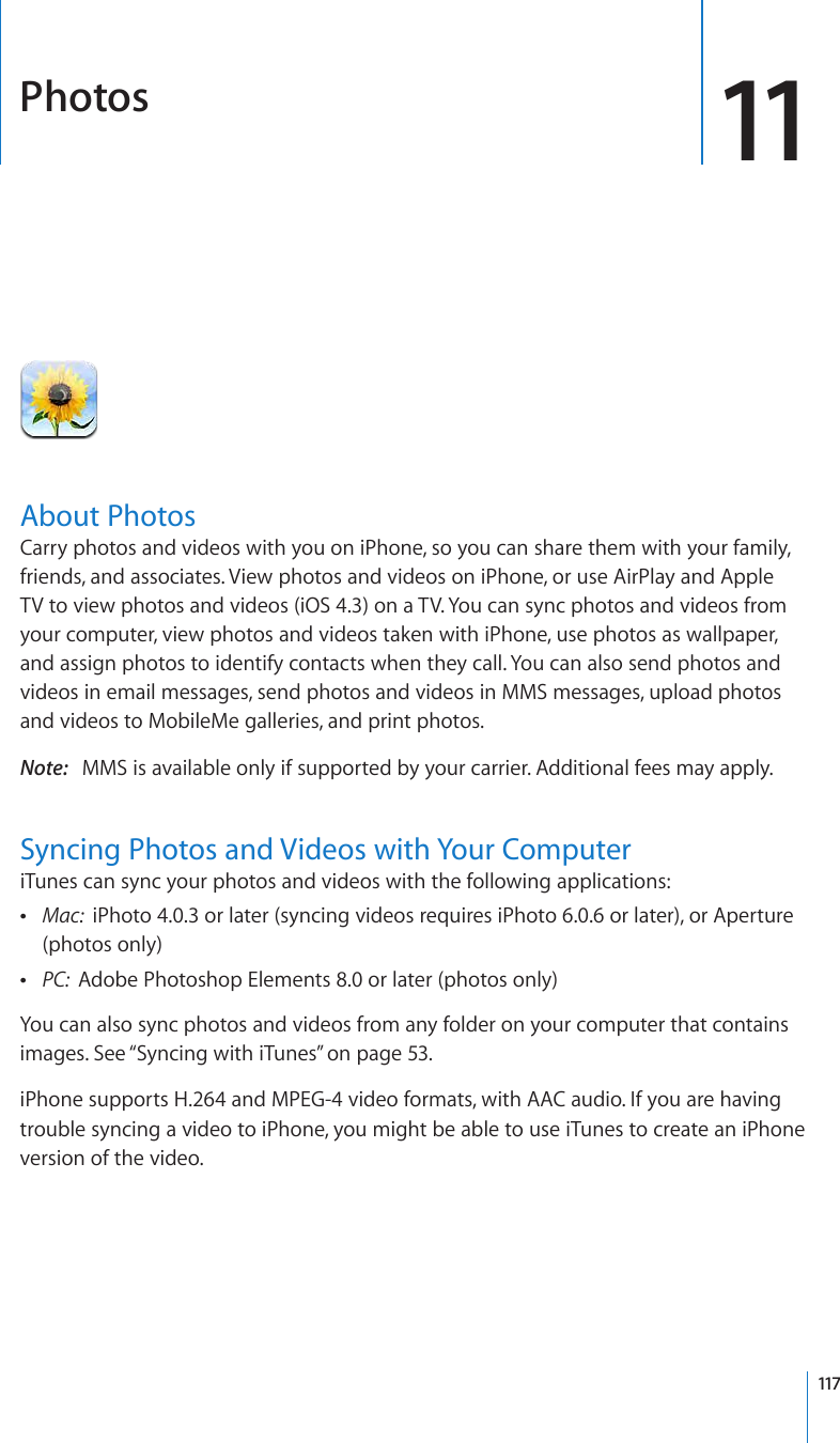 Photos 11About PhotosCarry photos and videos with you on iPhone, so you can share them with your family, friends, and associates. View photos and videos on iPhone, or use AirPlay and Apple TV to view photos and videos (iOS 4.3) on a TV. You can sync photos and videos from your computer, view photos and videos taken with iPhone, use photos as wallpaper, and assign photos to identify contacts when they call. You can also send photos and videos in email messages, send photos and videos in MMS messages, upload photos and videos to MobileMe galleries, and print photos.Note:   MMS is available only if supported by your carrier. Additional fees may apply.Syncing Photos and Videos with Your ComputeriTunes can sync your photos and videos with the following applications: Mac:  iPhoto 4.0.3 or later (syncing videos requires iPhoto 6.0.6 or later), or Aperture (photos only) PC:  Adobe Photoshop Elements 8.0 or later (photos only)You can also sync photos and videos from any folder on your computer that contains images. See “Syncing with iTunes” on page 53.iPhone supports H.264 and MPEG-4 video formats, with AAC audio. If you are having trouble syncing a video to iPhone, you might be able to use iTunes to create an iPhone version of the video. 117