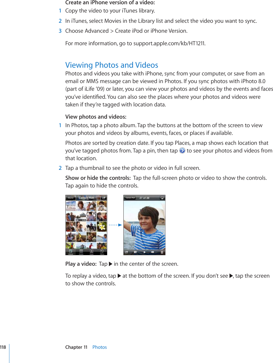 Create an iPhone version of a video:  1  Copy the video to your iTunes library.  2  In iTunes, select Movies in the Library list and select the video you want to sync.  3  Choose Advanced &gt; Create iPod or iPhone Version.For more information, go to support.apple.com/kb/HT1211.Viewing Photos and VideosPhotos and videos you take with iPhone, sync from your computer, or save from an email or MMS message can be viewed in Photos. If you sync photos with iPhoto 8.0 (part of iLife ’09) or later, you can view your photos and videos by the events and faces [QW¨XGKFGPVK°GF;QWECPCNUQUGGVJGRNCEGUYJGTG[QWTRJQVQUCPFXKFGQUYGTGtaken if they’re tagged with location data.View photos and videos:    1  In Photos, tap a photo album. Tap the buttons at the bottom of the screen to view your photos and videos by albums, events, faces, or places if available.Photos are sorted by creation date. If you tap Places, a map shows each location that you’ve tagged photos from. Tap a pin, then tap   to see your photos and videos from that location.  2  Tap a thumbnail to see the photo or video in full screen.Show or hide the controls:  Tap the full-screen photo or video to show the controls. Tap again to hide the controls.Play a video:  Tap   in the center of the screen.To replay a video, tap   at the bottom of the screen. If you don’t see  , tap the screen to show the controls.118 Chapter 11    Photos