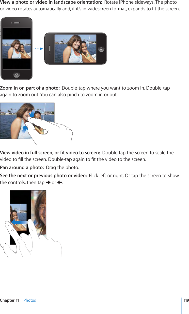 View a photo or video in landscape orientation:  Rotate iPhone sideways. The photo QTXKFGQTQVCVGUCWVQOCVKECNN[CPFKHKV¨UKPYKFGUETGGPHQTOCVGZRCPFUVQ°VVJGUETGGPZoom in on part of a photo:  Double-tap where you want to zoom in. Double-tap again to zoom out. You can also pinch to zoom in or out.8KGYXKFGQKPHWNNUETGGPQT°VXKFGQVQUETGGPDouble tap the screen to scale the XKFGQVQ°NNVJGUETGGP&amp;QWDNGVCRCICKPVQ°VVJGXKFGQVQVJGUETGGPPan around a photo:  Drag the photo.See the next or previous photo or video:  Flick left or right. Or tap the screen to show the controls, then tap   or  .119Chapter 11    Photos
