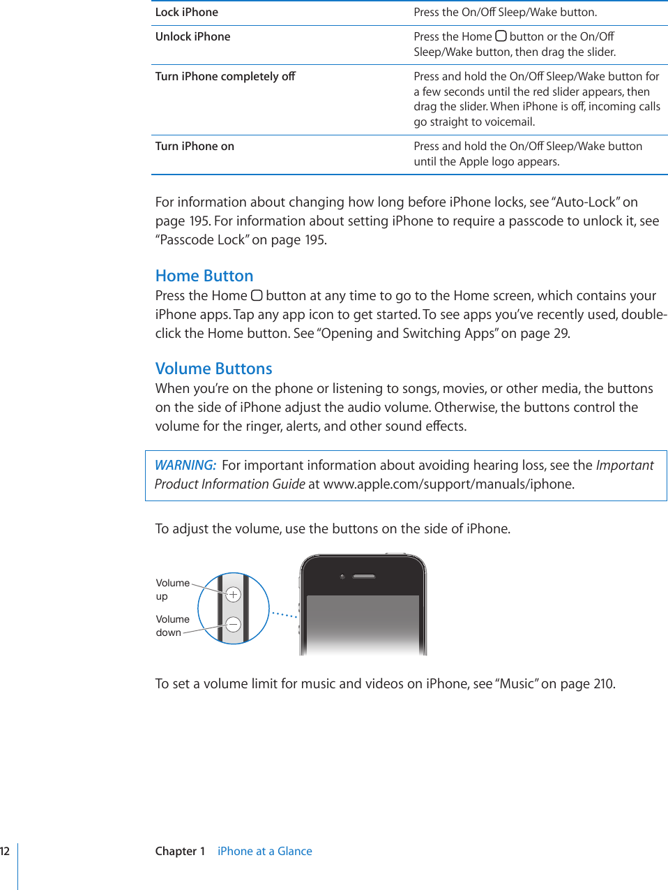 Lock iPhone 2TGUUVJG1P1Ò5NGGR9CMGDWVVQPUnlock iPhone Press the Home  DWVVQPQTVJG1P1Ò Sleep/Wake button, then drag the slider.6WTPK2JQPGEQORNGVGN[QÒ 2TGUUCPFJQNFVJG1P1Ò5NGGR9CMGDWVVQPHQTa few seconds until the red slider appears, then FTCIVJGUNKFGT9JGPK2JQPGKUQÒKPEQOKPIECNNUgo straight to voicemail.Turn iPhone on 2TGUUCPFJQNFVJG1P1Ò5NGGR9CMGDWVVQPuntil the Apple logo appears.For information about changing how long before iPhone locks, see “Auto-Lock” on page 195. For information about setting iPhone to require a passcode to unlock it, see “Passcode Lock” on page 195.Home ButtonPress the Home   button at any time to go to the Home screen, which contains your iPhone apps. Tap any app icon to get started. To see apps you’ve recently used, double-click the Home button. See “Opening and Switching Apps” on page 29.Volume ButtonsWhen you’re on the phone or listening to songs, movies, or other media, the buttons on the side of iPhone adjust the audio volume. Otherwise, the buttons control the XQNWOGHQTVJGTKPIGTCNGTVUCPFQVJGTUQWPFGÒGEVUWARNING:  For important information about avoiding hearing loss, see the Important Product Information Guide at www.apple.com/support/manuals/iphone. To adjust the volume, use the buttons on the side of iPhone.=VS\TL\W=VS\TLKV^UTo set a volume limit for music and videos on iPhone, see “Music” on page 210.12 Chapter 1    iPhone at a Glance