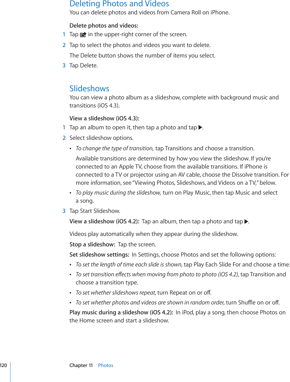 Deleting Photos and VideosYou can delete photos and videos from Camera Roll on iPhone.Delete photos and videos:  1  Tap   in the upper-right corner of the screen.  2  Tap to select the photos and videos you want to delete.The Delete button shows the number of items you select.  3  Tap Delete.SlideshowsYou can view a photo album as a slideshow, complete with background music and transitions (iOS 4.3).View a slideshow (iOS 4.3):  1  Tap an album to open it, then tap a photo and tap  .  2  Select slideshow options. To change the type of transition, tap Transitions and choose a transition.Available transitions are determined by how you view the slideshow. If you’re connected to an Apple TV, choose from the available transitions. If iPhone is connected to a TV or projector using an AV cable, choose the Dissolve transition. For more information, see “Viewing Photos, Slideshows, and Videos on a TV,” below. To play music during the slideshow, turn on Play Music, then tap Music and select  a song.  3  Tap Start Slideshow.View a slideshow (iOS 4.2):  Tap an album, then tap a photo and tap  .Videos play automatically when they appear during the slideshow.Stop a slideshow:  Tap the screen.Set slideshow settings:  In Settings, choose Photos and set the following options: To set the length of time each slide is shown, tap Play Each Slide For and choose a time. 6QUGVVTCPUKVKQPGÒGEVUYJGPOQXKPIHTQORJQVQVQRJQVQK15tap Transition and choose a transition type. To set whether slideshows repeat, VWTP4GRGCVQPQTQÒ To set whether photos and videos are shown in random order, VWTP5JWÔGQPQTQÒPlay music during a slideshow (iOS 4.2):  In iPod, play a song, then choose Photos on the Home screen and start a slideshow.120 Chapter 11    Photos