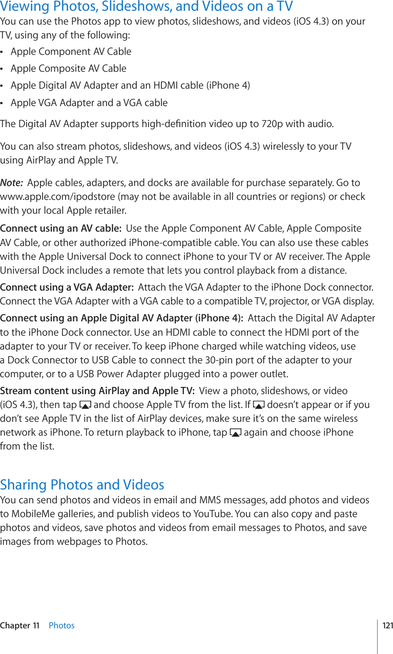 Viewing Photos, Slideshows, and Videos on a TVYou can use the Photos app to view photos, slideshows, and videos (iOS 4.3) on your TV, using any of the following:Apple Component AV Cable Apple Composite AV Cable Apple Digital AV Adapter and an HDMI cable (iPhone 4) Apple VGA Adapter and a VGA cable 6JG&amp;KIKVCN#8#FCRVGTUWRRQTVUJKIJFG°PKVKQPXKFGQWRVQRYKVJCWFKQYou can also stream photos, slideshows, and videos (iOS 4.3) wirelessly to your TV using AirPlay and Apple TV.Note:  Apple cables, adapters, and docks are available for purchase separately. Go to www.apple.com/ipodstore (may not be available in all countries or regions) or check with your local Apple retailer.Connect using an AV cable:  Use the Apple Component AV Cable, Apple Composite AV Cable, or other authorized iPhone-compatible cable. You can also use these cables with the Apple Universal Dock to connect iPhone to your TV or AV receiver. The Apple Universal Dock includes a remote that lets you control playback from a distance. Connect using a VGA Adapter:  Attach the VGA Adapter to the iPhone Dock connector. Connect the VGA Adapter with a VGA cable to a compatible TV, projector, or VGA display.Connect using an Apple Digital AV Adapter (iPhone 4):  Attach the Digital AV Adapter to the iPhone Dock connector. Use an HDMI cable to connect the HDMI port of the adapter to your TV or receiver. To keep iPhone charged while watching videos, use a Dock Connector to USB Cable to connect the 30-pin port of the adapter to your computer, or to a USB Power Adapter plugged into a power outlet.Stream content using AirPlay and Apple TV:  View a photo, slideshows, or video  (iOS 4.3), then tap   and choose Apple TV from the list. If   doesn’t appear or if you don’t see Apple TV in the list of AirPlay devices, make sure it’s on the same wireless network as iPhone. To return playback to iPhone, tap   again and choose iPhone from the list.Sharing Photos and VideosYou can send photos and videos in email and MMS messages, add photos and videos to MobileMe galleries, and publish videos to YouTube. You can also copy and paste photos and videos, save photos and videos from email messages to Photos, and save images from webpages to Photos.121Chapter 11    Photos