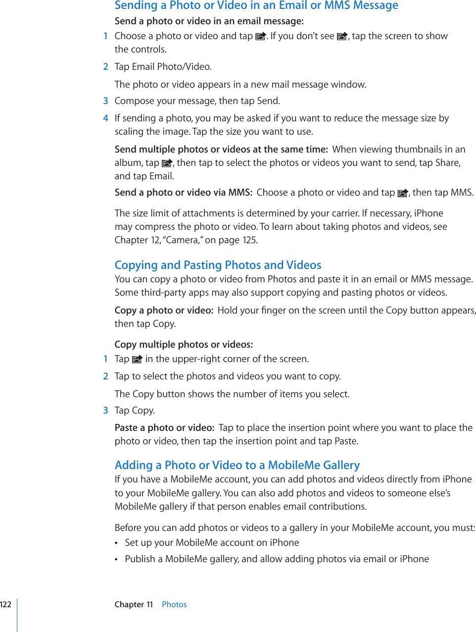 Sending a Photo or Video in an Email or MMS MessageSend a photo or video in an email message:  1  Choose a photo or video and tap  . If you don’t see  , tap the screen to show  the controls.  2  Tap Email Photo/Video.The photo or video appears in a new mail message window.  3  Compose your message, then tap Send.  4  If sending a photo, you may be asked if you want to reduce the message size by scaling the image. Tap the size you want to use.Send multiple photos or videos at the same time:  When viewing thumbnails in an album, tap  , then tap to select the photos or videos you want to send, tap Share, and tap Email.Send a photo or video via MMS:  Choose a photo or video and tap  , then tap MMS.The size limit of attachments is determined by your carrier. If necessary, iPhone may compress the photo or video. To learn about taking photos and videos, see Chapter 12, “Camera,” on page 12 5.Copying and Pasting Photos and VideosYou can copy a photo or video from Photos and paste it in an email or MMS message. Some third-party apps may also support copying and pasting photos or videos.Copy a photo or video:  *QNF[QWT°PIGTQPVJGUETGGPWPVKNVJG%QR[DWVVQPCRRGCTUthen tap Copy.Copy multiple photos or videos:  1  Tap   in the upper-right corner of the screen.  2  Tap to select the photos and videos you want to copy.The Copy button shows the number of items you select.  3  Tap Copy.Paste a photo or video:  Tap to place the insertion point where you want to place the photo or video, then tap the insertion point and tap Paste.Adding a Photo or Video to a MobileMe GalleryIf you have a MobileMe account, you can add photos and videos directly from iPhone to your MobileMe gallery. You can also add photos and videos to someone else’s MobileMe gallery if that person enables email contributions.Before you can add photos or videos to a gallery in your MobileMe account, you must:Set up your MobileMe account on iPhone Publish a MobileMe gallery, and allow adding photos via email or iPhone 122 Chapter 11    Photos
