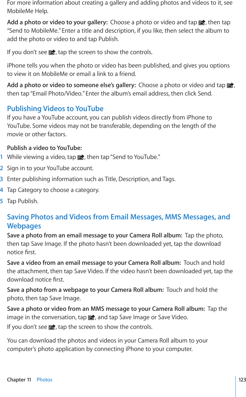 For more information about creating a gallery and adding photos and videos to it, see MobileMe Help.Add a photo or video to your gallery:  Choose a photo or video and tap  , then tap “Send to MobileMe.” Enter a title and description, if you like, then select the album to add the photo or video to and tap Publish.If you don’t see  , tap the screen to show the controls.iPhone tells you when the photo or video has been published, and gives you options to view it on MobileMe or email a link to a friend.Add a photo or video to someone else’s gallery:  Choose a photo or video and tap  , then tap “Email Photo/Video.” Enter the album’s email address, then click Send.Publishing Videos to YouTubeIf you have a YouTube account, you can publish videos directly from iPhone to YouTube. Some videos may not be transferable, depending on the length of the  movie or other factors.Publish a video to YouTube:    1  While viewing a video, tap  , then tap “Send to YouTube.”  2  Sign in to your YouTube account.  3  Enter publishing information such as Title, Description, and Tags.   4  Tap Category to choose a category.   5  Tap Publish.Saving Photos and Videos from Email Messages, MMS Messages, and WebpagesSave a photo from an email message to your Camera Roll album:  Tap the photo, then tap Save Image. If the photo hasn’t been downloaded yet, tap the download PQVKEG°TUVSave a video from an email message to your Camera Roll album:  Touch and hold the attachment, then tap Save Video. If the video hasn’t been downloaded yet, tap the FQYPNQCFPQVKEG°TUVSave a photo from a webpage to your Camera Roll album:  Touch and hold the photo, then tap Save Image.Save a photo or video from an MMS message to your Camera Roll album:  Tap the image in the conversation, tap  , and tap Save Image or Save Video.If you don’t see  , tap the screen to show the controls.You can download the photos and videos in your Camera Roll album to your computer’s photo application by connecting iPhone to your computer.123Chapter 11    Photos