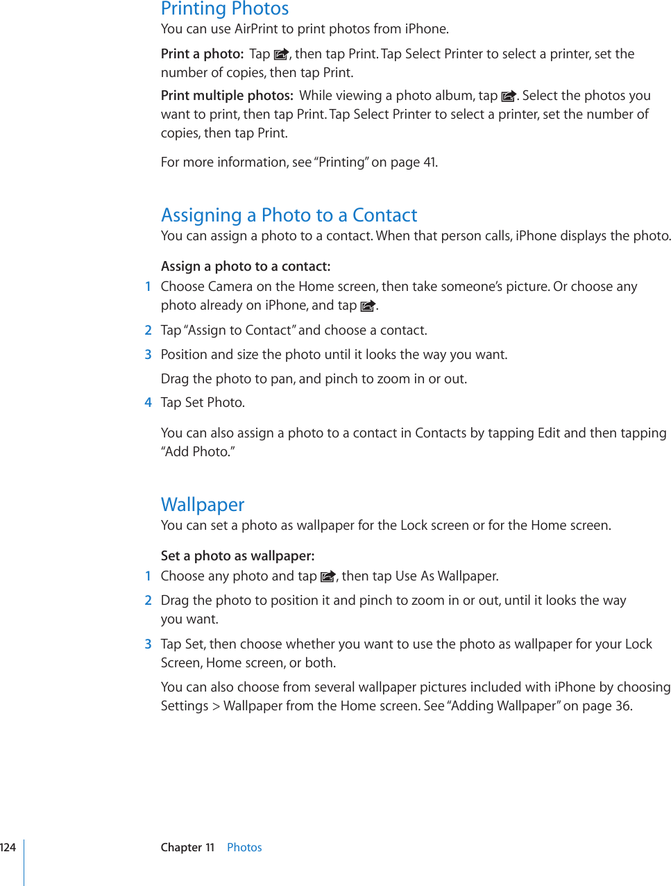 Printing PhotosYou can use AirPrint to print photos from iPhone.Print a photo:  Tap  , then tap Print. Tap Select Printer to select a printer, set the number of copies, then tap Print.Print multiple photos:  While viewing a photo album, tap  . Select the photos you want to print, then tap Print. Tap Select Printer to select a printer, set the number of copies, then tap Print.For more information, see “Printing” on page 41.Assigning a Photo to a ContactYou can assign a photo to a contact. When that person calls, iPhone displays the photo.Assign a photo to a contact:    1  Choose Camera on the Home screen, then take someone’s picture. Or choose any photo already on iPhone, and tap  .  2  Tap “Assign to Contact” and choose a contact.  3  Position and size the photo until it looks the way you want.Drag the photo to pan, and pinch to zoom in or out.  4  Tap Set Photo.You can also assign a photo to a contact in Contacts by tapping Edit and then tapping “Add Photo.”WallpaperYou can set a photo as wallpaper for the Lock screen or for the Home screen.Set a photo as wallpaper:    1  Choose any photo and tap  , then tap Use As Wallpaper.  2  Drag the photo to position it and pinch to zoom in or out, until it looks the way  you want.  3  Tap Set, then choose whether you want to use the photo as wallpaper for your Lock Screen, Home screen, or both.You can also choose from several wallpaper pictures included with iPhone by choosing Settings &gt; Wallpaper from the Home screen. See “Adding Wallpaper” on page 36.124 Chapter 11    Photos