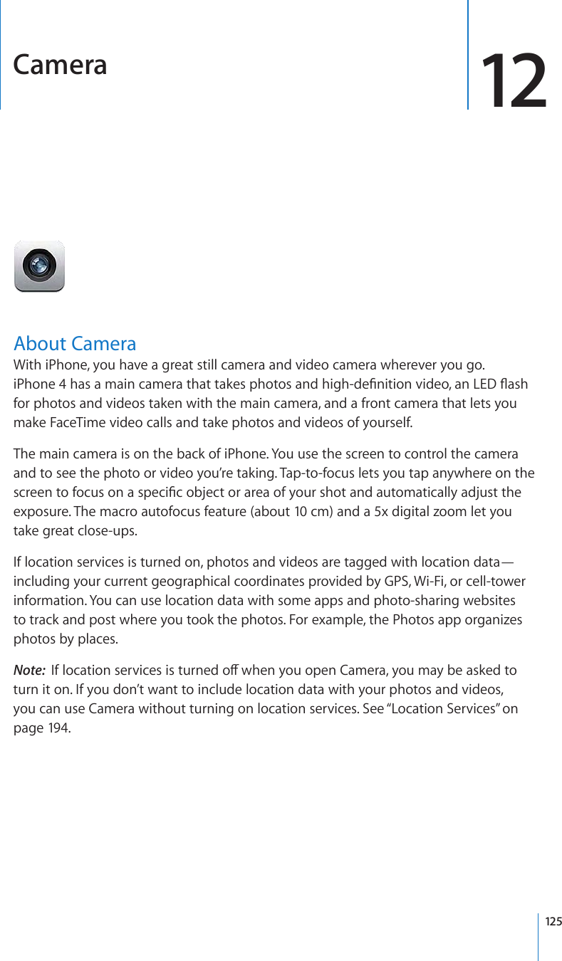 Camera 12About CameraWith iPhone, you have a great still camera and video camera wherever you go.  K2JQPGJCUCOCKPECOGTCVJCVVCMGURJQVQUCPFJKIJFG°PKVKQPXKFGQCP.&apos;&amp;±CUJfor photos and videos taken with the main camera, and a front camera that lets you make FaceTime video calls and take photos and videos of yourself.The main camera is on the back of iPhone. You use the screen to control the camera and to see the photo or video you’re taking. Tap-to-focus lets you tap anywhere on the UETGGPVQHQEWUQPCURGEK°EQDLGEVQTCTGCQH[QWTUJQVCPFCWVQOCVKECNN[CFLWUVVJGexposure. The macro autofocus feature (about 10 cm) and a 5x digital zoom let you take great close-ups.If location services is turned on, photos and videos are tagged with location data—including your current geographical coordinates provided by GPS, Wi-Fi, or cell-tower information. You can use location data with some apps and photo-sharing websites to track and post where you took the photos. For example, the Photos app organizes photos by places.Note:  +HNQECVKQPUGTXKEGUKUVWTPGFQÒYJGP[QWQRGP%COGTC[QWOC[DGCUMGFVQturn it on. If you don’t want to include location data with your photos and videos, you can use Camera without turning on location services. See “Location Services” on page 194.125