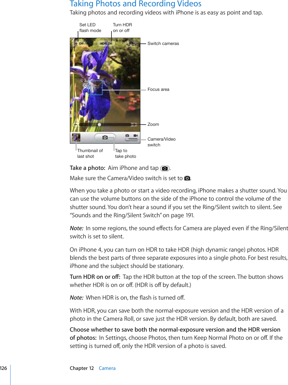 Taking Photos and Recording VideosTaking photos and recording videos with iPhone is as easy as point and tap.*HTLYH=PKLVZ^P[JO-VJ\ZHYLH:^P[JOJHTLYHZAVVT;O\TIUHPSVMSHZ[ZOV[;HW[V[HRLWOV[V:L[3,+MSHZOTVKL;\YU/+9VUVYVMMTake a photo:  Aim iPhone and tap  .Make sure the Camera/Video switch is set to  .When you take a photo or start a video recording, iPhone makes a shutter sound. You can use the volume buttons on the side of the iPhone to control the volume of the shutter sound. You don’t hear a sound if you set the Ring/Silent switch to silent. See “Sounds and the Ring/Silent Switch” on page 191.Note:  +PUQOGTGIKQPUVJGUQWPFGÒGEVUHQT%COGTCCTGRNC[GFGXGPKHVJG4KPI5KNGPVswitch is set to silent.On iPhone 4, you can turn on HDR to take HDR (high dynamic range) photos. HDR blends the best parts of three separate exposures into a single photo. For best results, iPhone and the subject should be stationary.6WTP*&amp;4QPQTQÒTap the HDR button at the top of the screen. The button shows YJGVJGT*&amp;4KUQPQTQÒ*&amp;4KUQÒD[FGHCWNVNote:  9JGP*&amp;4KUQPVJG±CUJKUVWTPGFQÒWith HDR, you can save both the normal-exposure version and the HDR version of a photo in the Camera Roll, or save just the HDR version. By default, both are saved.Choose whether to save both the normal-exposure version and the HDR version of photos:  +P5GVVKPIUEJQQUG2JQVQUVJGPVWTP-GGR0QTOCN2JQVQQPQTQÒ+HVJGUGVVKPIKUVWTPGFQÒQPN[VJG*&amp;4XGTUKQPQHCRJQVQKUUCXGF126 Chapter 12    Camera