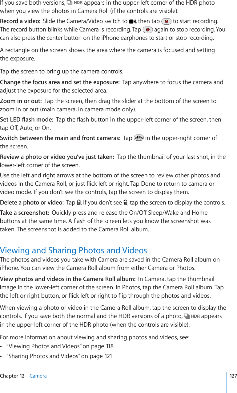 If you save both versions,   appears in the upper-left corner of the HDR photo when you view the photos in Camera Roll (if the controls are visible).Record a video:  Slide the Camera/Video switch to  , then tap   to start recording. The record button blinks while Camera is recording. Tap   again to stop recording. You can also press the center button on the iPhone earphones to start or stop recording.A rectangle on the screen shows the area where the camera is focused and setting  the exposure.Tap the screen to bring up the camera controls.Change the focus area and set the exposure:  Tap anywhere to focus the camera and adjust the exposure for the selected area.Zoom in or out:  Tap the screen, then drag the slider at the bottom of the screen to zoom in or out (main camera, in camera mode only).5GV.&apos;&amp;±CUJOQFG6CRVJG±CUJDWVVQPKPVJGWRRGTNGHVEQTPGTQHVJGUETGGPVJGPVCR1Ò#WVQQT1PSwitch between the main and front cameras:  Tap   in the upper-right corner of the screen.Review a photo or video you’ve just taken:  Tap the thumbnail of your last shot, in the lower-left corner of the screen. Use the left and right arrows at the bottom of the screen to review other photos and XKFGQUKPVJG%COGTC4QNNQTLWUV±KEMNGHVQTTKIJV6CR&amp;QPGVQTGVWTPVQECOGTCQTvideo mode. If you don’t see the controls, tap the screen to display them.Delete a photo or video:  Tap  . If you don’t see  , tap the screen to display the controls.Take a screenshot:  3WKEMN[RTGUUCPFTGNGCUGVJG1P1Ò5NGGR9CMGCPF*QOGDWVVQPUCVVJGUCOGVKOG#±CUJQHVJGUETGGPNGVU[QWMPQYVJGUETGGPUJQVYCUtaken. The screenshot is added to the Camera Roll album.Viewing and Sharing Photos and VideosThe photos and videos you take with Camera are saved in the Camera Roll album on iPhone. You can view the Camera Roll album from either Camera or Photos. View photos and videos in the Camera Roll album:  In Camera, tap the thumbnail image in the lower-left corner of the screen. In Photos, tap the Camera Roll album. Tap VJGNGHVQTTKIJVDWVVQPQT±KEMNGHVQTTKIJVVQ±KRVJTQWIJVJGRJQVQUCPFXKFGQUWhen viewing a photo or video in the Camera Roll album, tap the screen to display the controls. If you save both the normal and the HDR versions of a photo,   appears in the upper-left corner of the HDR photo (when the controls are visible).For more information about viewing and sharing photos and videos, see:“ Viewing Photos and Videos” on page 118“ Sharing Photos and Videos” on page 121127Chapter 12    Camera