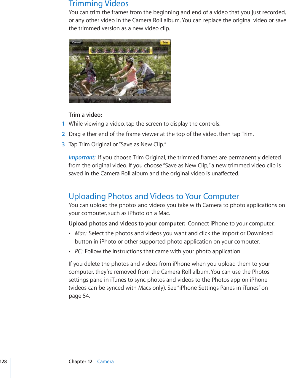 Trimming VideosYou can trim the frames from the beginning and end of a video that you just recorded, or any other video in the Camera Roll album. You can replace the original video or save the trimmed version as a new video clip.Trim a video:    1  While viewing a video, tap the screen to display the controls.  2  Drag either end of the frame viewer at the top of the video, then tap Trim.  3  Tap Trim Original or “Save as New Clip.”Important:  If you choose Trim Original, the trimmed frames are permanently deleted from the original video. If you choose “Save as New Clip,” a new trimmed video clip is UCXGFKPVJG%COGTC4QNNCNDWOCPFVJGQTKIKPCNXKFGQKUWPCÒGEVGFUploading Photos and Videos to Your ComputerYou can upload the photos and videos you take with Camera to photo applications on your computer, such as iPhoto on a Mac.Upload photos and videos to your computer:  Connect iPhone to your computer. Mac:  Select the photos and videos you want and click the Import or Download button in iPhoto or other supported photo application on your computer. PC:  Follow the instructions that came with your photo application.If you delete the photos and videos from iPhone when you upload them to your computer, they’re removed from the Camera Roll album. You can use the Photos settings pane in iTunes to sync photos and videos to the Photos app on iPhone (videos can be synced with Macs only). See “iPhone Settings Panes in iTunes” on page 54.128 Chapter 12    Camera