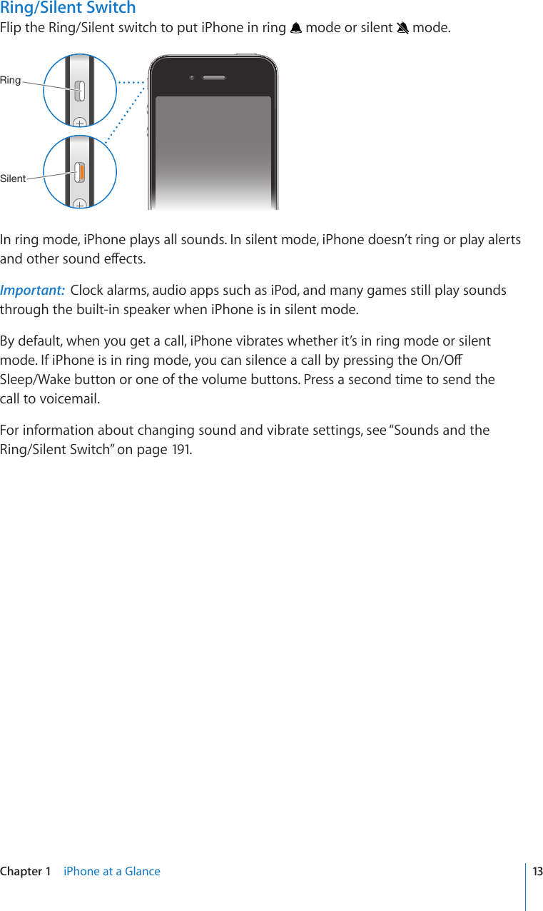 Ring/Silent SwitchFlip the Ring/Silent switch to put iPhone in ring   mode or silent   mode.9PUN:PSLU[In ring mode, iPhone plays all sounds. In silent mode, iPhone doesn’t ring or play alerts CPFQVJGTUQWPFGÒGEVUImportant:  Clock alarms, audio apps such as iPod, and many games still play sounds through the built-in speaker when iPhone is in silent mode.By default, when you get a call, iPhone vibrates whether it’s in ring mode or silent OQFG+HK2JQPGKUKPTKPIOQFG[QWECPUKNGPEGCECNND[RTGUUKPIVJG1P1Ò Sleep/Wake button or one of the volume buttons. Press a second time to send the  call to voicemail.For information about changing sound and vibrate settings, see “Sounds and the Ring/Silent Switch” on page 191.13Chapter 1    iPhone at a Glance